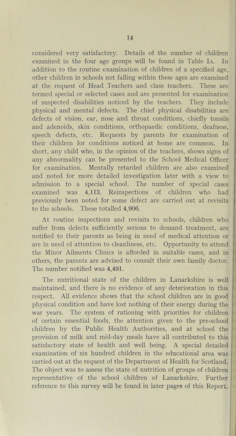 considered very satisfactory. Details of the number of children examined in the four age groups will be found in Table I a. In addition to the routine examination of children of a specified age, other children in schools not falling within these ages are examined at the request of Head Teachers and class teachers. These are termed special or selected cases and are presented for examination of suspected disabilities noticed by the teachers. They include physical and mental defects. The chief physical disabilities are defects of vision, ear, nose and throat conditions, chiefly tonsils and adenoids, skin conditions, orthopaedic conditions, deafness, speech defects, etc. Requests by parents for examination of their children for conditions noticed at home are common. In short, any child who, in the opinion of the teachers, shows signs of any abnormality can be presented to the School Medical Officer for examination. Mentally retarded children are also examined and noted for more detailed investigation later with a \dew to admission to a special school. The number of special cases examined was 4,113. Reinspections of children who had previously been noted for some defect are carried out at re\dsits to the schools. These totalled 4,906. At routine inspections and revisits to schools, children who suffer from defects sufficiently serious to demand treatment, are notified to their parents as being in need of medical attention or are in need of attention to cleanliness, etc. Opportimity to attend the Minor Ailments Clinics is afforded in suitable cases, and in others, the parents are advised to consult their own familj'^ doctor. The number notified was 4,491. The nutritional state of the children in Lanarkshire is well maintained, and there is no evidence of any deterioration in this i respect. All evidence shows that the school children are in good o physical condition and have lost nothing of their energy during the :( war years. The system of rationing with priorities for children i of certain essential foods, the attention given to the pre-school c children by the Public Health Authorities, and at school the provision of milk and mid-day meals have all contributed to this f satisfactory state of health and well being. A special detailed d examination of six hundred children in the educational area was ■* carried out at the request of the Department of Health for Scotland, -i The object was to assess the state of nutrition of groups of children £ representative of the school children of Lanarkshire. Fm-ther reference to this survey wiU be found in later pages of this Report. J