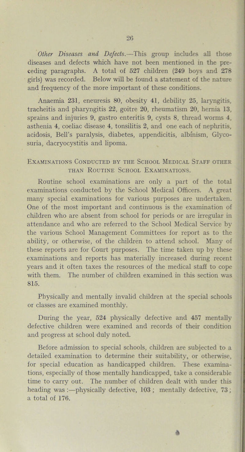 Other Diseases and Defects.—This group includes all those diseases and defects which have not been mentioned in the pre¬ ceding paragraphs. A total of 527 children (249 boys and 278 girls) was recorded. Below will be found a statement of the nature and frequency of the more important of these conditions. Anaemia 231, eneuresis 80, obesity 41, debility 25, laryngitis, tracheitis and pharyngitis 22, goitre 20, rheumatism 20, hernia 13, sprains and injuries 9, gastro enteritis 9, cysts 8, thread worms 4, asthenia 4, coeliac disease 4, tonsilitis 2, and one each of nephritis, acidosis. Bell’s paralysis, diabetes, appendicitis, albinism. Glyco¬ suria, dacryocystitis and lipoma. Examinations Conducted by the School Medic.al Staff other THAN Routine School Examin.a.tions. Routine school examinations are only a part of the total examinations conducted by the School Medical Officers. A great many special examinations for various purposes are undertaken. One of the most important and continuous is the examination of children who are absent from school for periods or are irregular in attendance and who are referred to the School Medical Ser\nce by the various School Management Committees for report as to the ability, or otherwise, of the children to attend school. Many of these reports are for Court purposes. The time taken up by these examinations and reports has materially increased during recent years and it often taxes the resources of the medical staff to coi>e with them. The number of children examined in this section was 815. Physically and mentally invalid children at the special schools or classes are examined monthly. During the year, 524 physically defective and 457 mentally defective children were examined and records of their condition and progress at school duly noted. Before admission to special schools, children are subjected to a detailed examination to determine their suitability, or otherw'ise, for special education as handicapped children. These examina¬ tions, especially of those mentally handicapped, take a considerable time to carry out. The number of children dealt with under this heading was :—physically defective, 103 ; mentally defective, 73; a total of 17(). *