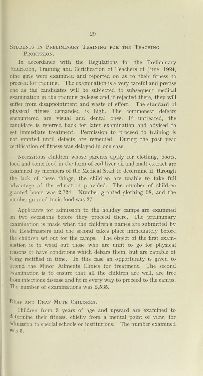 Students in Preliminary Training for the Teaching Profession. In accordance with the Regulations for the Preliminary Education, Training and Certification of Teachers of June, 1924, nine girls were examined and reported on as to their fitness to proceed for training. The examination is a very careful and precise one as the candidates wiU be subjected to subsequent medical examination in the training colleges and if rejected there, they will suffer from disappointment and waste of effort. The standard of physical fitness demanded is high. The commonest defects encountered are visual and dental ones. If untreated, the candidate is referred back for later examination and advised to get immediate treatment. Permission to proceed to training is not granted until defects are remedied. During the past year certification of fitness was delayed in one case. Necessitous children whose parents apply for clothing, boots, food and tonic food in the form of cod liver oil and malt extract are examined by members of the Medical Staff to determine if, through the lack of these things, the children are unable to take full advantage of the education provided. The number of children granted boots was 2,724. Number granted clothing 58, and the number granted tonic food was 27. .Applicants for admission to the holiday camps are examined on two occasions before they proceed there. The preliminary examination is made when the children’s names are submitted by the Headmasters and the second takes place immediately before the children set out for the camps. The object of the first exam¬ ination is to weed out those who are unfit to go for physical reasons or have conditions which debars them, but are capable of being rectified in time. In this case an opportunity is given to attend the Minor Ailments Clinics for treatment. The second examination is to ensure that all the children are well, are free from infectious disease and fit in every way to proceed to the camps. The number of examinations was 2,535. Deaf and Deaf Mute Children. Children from 3 years of age and upward are examined to determine their fitness, chiefly from a mental point of view, for admission to special schools or institutions. The number examined was 5.