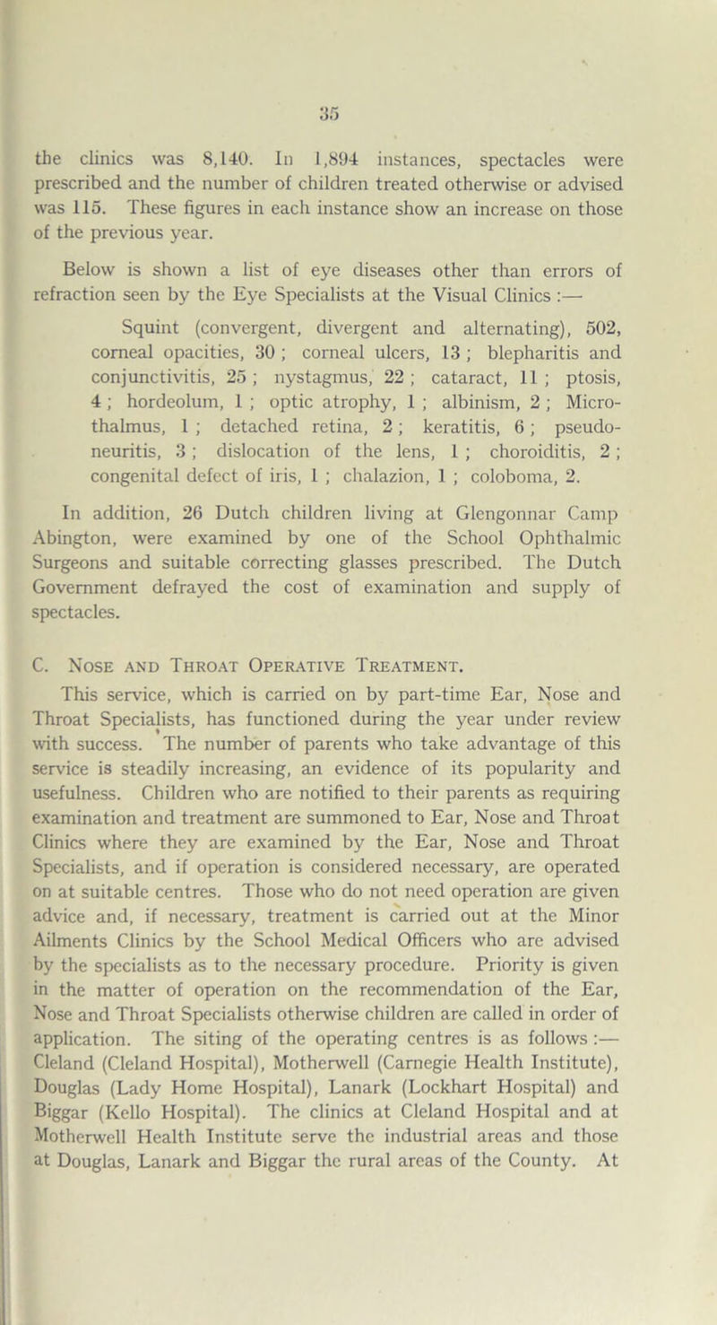 the clinics was 8,140. In 1,894 instances, spectacles were prescribed and the number of children treated otherwise or advised was 115. These figures in each instance show an increase on those of the previous year. Below is shown a list of eye diseases other than errors of refraction seen by the Eye Specialists at the Visual Clinics:— Squint (convergent, divergent and alternating), 502, comeal opacities, 30 ; corneal ulcers, 13 ; blepharitis and conjunctivitis, 25; nystagmus, 22; cataract, 11; ptosis, 4 ; hordeolum, 1 ; optic atrophy, 1 ; albinism, 2; Micro- thalmus, 1 ; detached retina, 2; keratitis, 6; pseudo¬ neuritis, 3 ; dislocation of the lens, 1 ; choroiditis, 2; congenital defect of iris, 1 ; chalazion, 1 ; coloboma, 2. In addition, 26 Dutch children living at Giengonnar Camp Abington, were examined by one of the School Ophthalmic Surgeons and suitable correcting glasses prescribed. The Dutch Government defrayed the cost of examination and supply of spectacles. C. Nose and Thro.^t Oper.\tive Treatment. This servdce, which is carried on by part-time Ear, Nose and Throat Specialists, has functioned during the year under review wth success. The number of parents who take advantage of this service is steadily increasing, an evidence of its popularity and usefulness. Children who are notified to their parents as requiring examination and treatment are summoned to Ear, Nose and Throat Clinics where they are examined by the Ear, Nose and Throat Specialists, and if operation is considered necessary, are operated on at suitable centres. Those who do not need operation are given advice and, if necessary, treatment is carried out at the Minor Ailments Clinics by the School Medical Officers who are advised by the specialists as to the necessary procedure. Priority is given in the matter of operation on the recommendation of the Ear, Nose and Throat Specialists otherwise children are called in order of application. The siting of the operating centres is as follows :— Cleland (Cleland Hospital), Motherwell (Carnegie Health Institute), Douglas (Lady Home Hospital), Lanark (Lockhart Hospital) and Biggar (Kello Hospital). The clinics at Cleland Hospital and at Motherwell Health Institute serve the industrial areas and those at Douglas, Lanark and Biggar the rural areas of the County. At