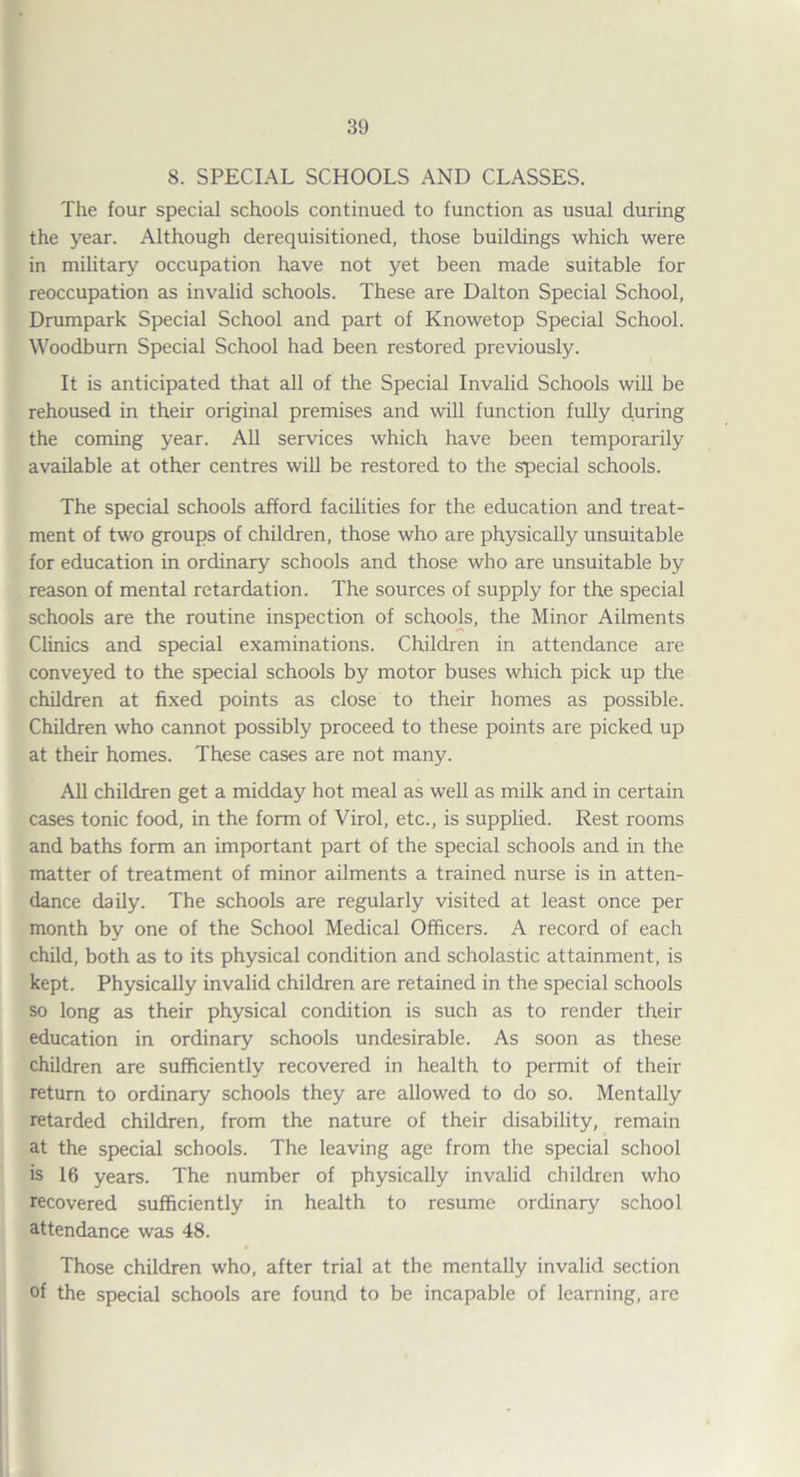 S. SPECIAL SCHOOLS AND CLASSES. The four special schools continued to function as usual during the year. Although derequisitioned, those buildings which were in military occupation have not yet been made suitable for reoccupation as invalid schools. These are Dalton Special School, Drumpark Special School and part of Knowetop Special School. \\^oodburn Special School had been restored previously. It is anticipated that aU of the Special Invalid Schools will be rehoused in their original premises and will function fully during the coming year. All services which have been temporarily available at other centres will be restored to the special schools. The special schools afford facilities for the education and treat¬ ment of two groups of children, those who are physically unsuitable for education in ordinary schools and those who are unsuitable by reason of mental retardation. The sources of supply for the special schools are the routine inspection of schools, the Minor Ailments Chnics and special examinations. Children in attendance are conveyed to the special schools by motor buses which pick up the children at fixed points as close to their homes as possible. Children who cannot possibly proceed to these points are picked up at their homes. These cases are not many. AU children get a midday hot meal as well as milk and in certain cases tonic food, in the form of Virol, etc., is supplied. Rest rooms and baths form an important part of the special schools and in the matter of treatment of minor ailments a trained nurse is in atten¬ dance daily. The schools are regularly visited at least once per month by one of the School Medical Officers. A record of each child, both as to its physical condition and scholastic attainment, is kept. Physically invalid children are retained in the special schools so long as their physical condition is such as to render their education in ordinary schools undesirable. As soon as these children are sufficiently recovered in health to permit of their return to ordinary schools they are allowed to do so. Mentally retarded children, from the nature of their disability, remain at the special schools. The leaving age from the special school is 16 years. The number of physically invalid children who recovered sufficiently in health to resume ordinary school attendance was 48. Those children who, after trial at the mentally invalid section of the special schools are found to be incapable of learning, are