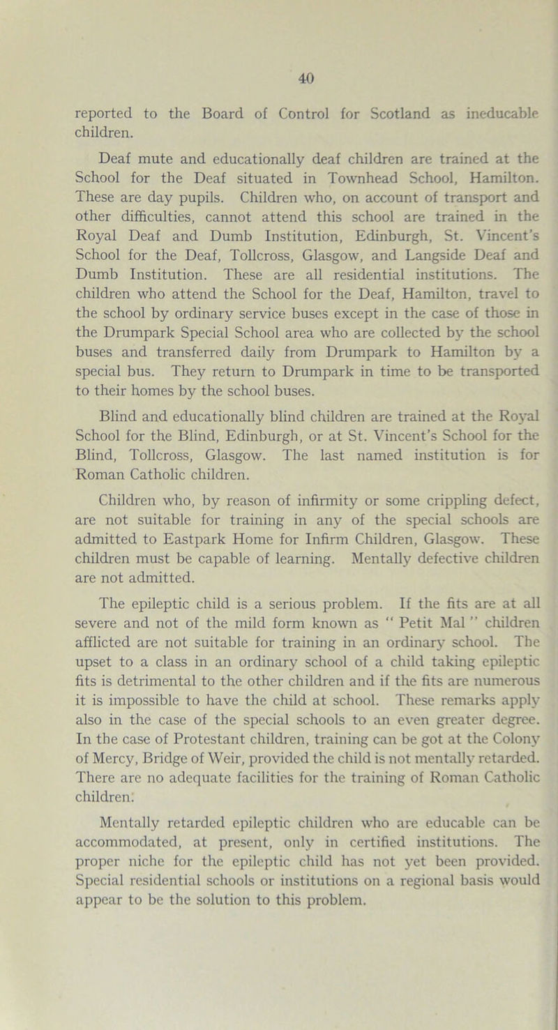 reported to the Board of Control for Scotland as ineducable children. Deaf mute and educationally deaf children are trained at the School for the Deaf situated in Townhead School, Hamilton. These are day pupils. Children who, on account of transport and other difficulties, cannot attend this school are trained in the Royal Deaf and Dumb Institution, Edinburgh, St. Vincent’s School for the Deaf, Tollcross, Glasgow, and Langside Deaf and Dumb Institution. These are all residential institutions. The children who attend the School for the Deaf, Hamilton, travel to the school by ordinary service buses except in the case of those in the Drumpark Special School area who are collected by the school buses and transferred daily from Drumpark to Hamilton by a special bus. They return to Drumpark in time to be transported to their homes by the school buses. Blind and educationally blind children are trained at the Royal School for the Blind, Edinburgh, or at St. Vincent’s School for the Blind, Tollcross, Glasgow. The last named institution is for Roman Catholic children. Children who, by reason of infirmity or some crippling defect, are not suitable for training in any of the special schools are admitted to Eastpark Home for Infirm Children, Glasgow. These children must be capable of learning. Mentally defective children are not admitted. The epileptic child is a serious problem. If the fits are at all severe and not of the mild form known as “ Petit Mai ” children afflicted are not suitable for training in an ordinary school. The upset to a class in an ordinary school of a child taking epileptic fits is detrimental to the other children and if the fits are numerous it is impossible to have the child at school. These remarks apply also in the case of the special schools to an even greater degree. In the case of Protestant children, training can be got at the Colony of Mercy, Bridge of Weir, provided the child is not mentally retarded. There are no adequate facilities for the training of Roman Catholic children; Mentally retarded epileptic children who are educable can be accommodated, at present, only in certified institutions. The proper niche for the epileptic child has not yet been provided. Special residential schools or institutions on a regional basis would appear to be the solution to this problem.