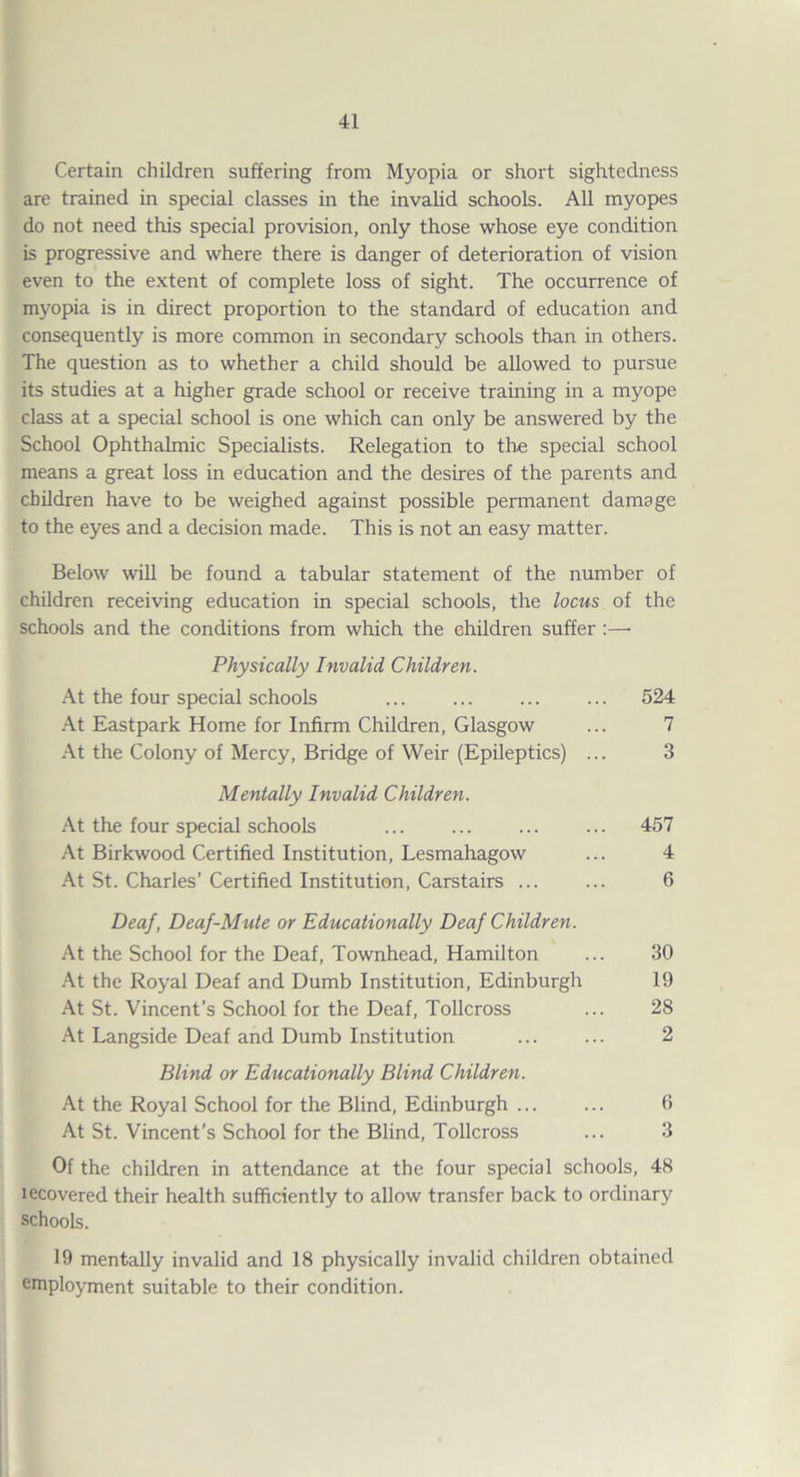 Certain children suffering from Myopia or short sightedness are trained in special classes in the invalid schools. All myopes do not need this special provision, only those whose eye condition is progressive and where there is danger of deterioration of vision even to the extent of complete loss of sight. The occurrence of myopia is in direct proportion to the standard of education and consequently is more common in secondary schools than in others. The question as to whether a child should be allowed to pursue its studies at a higher grade school or receive training in a myope class at a special school is one which can only be answered by the School Ophthalmic Specialists. Relegation to the special school means a great loss in education and the desires of the parents and children have to be weighed against possible permanent damage to the eyes and a decision made. This is not an easy matter. Below will be found a tabular statement of the number of children receiving education in special schools, the locus of the schools and the conditions from which the children suffer:—• Physically Invalid Children. .\i the four special schools ... ... ... ... 524 .4t Eastpark Home for Infirm Children, Glasgow ... 7 .■\t the Colony of Mercy, Bridge of Weir (Epileptics) ... 3 Mentally Invalid Children. .A-t the four special schools ... ... ... ... 457 At Birkwood Certified Institution, Lesmahagow ... 4 At St. Charles’ Certified Institution, Carstairs ... ... 6 Deaf, Deaf-Mute or Educationally Deaf Children. At the School for the Deaf, Townhead, Hamilton ... 30 .At the Royal Deaf and Dumb Institution, Edinburgh 19 At St. Vincent’s School for the Deaf, Tollcross ... 28 At Langside Deaf and Dumb Institution ... ... 2 Blind or Educationally Blind Children. At the Royal School for the Blind, Edinburgh ... ... 0 At St. Vincent’s School for the Blind, Tollcross ... 3 Of the children in attendance at the four special schools, 48 lecovered their health sufficiently to allow transfer back to ordinary schools. 19 mentally invalid and 18 physically invalid children obtained employment suitable to their condition.