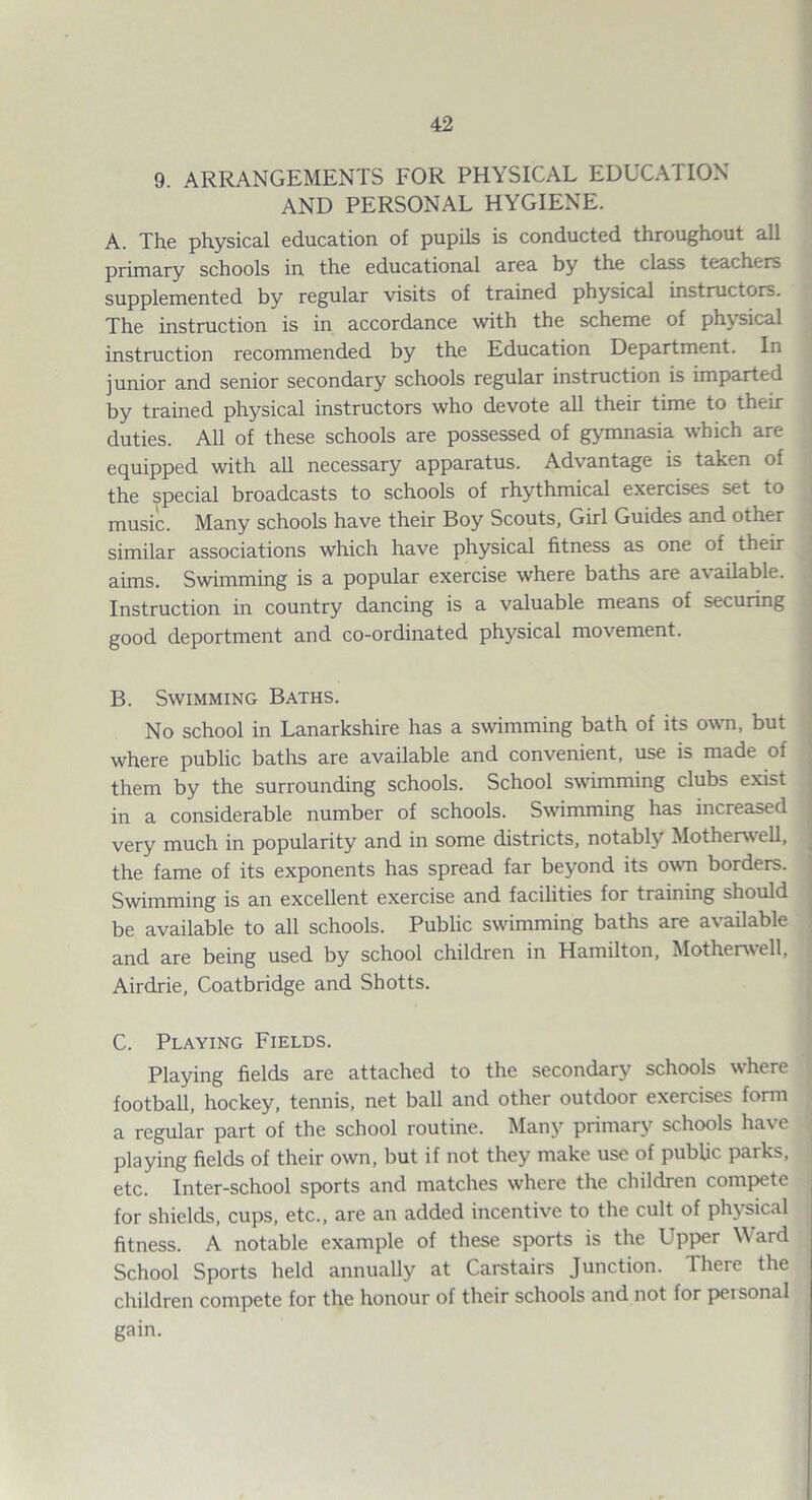 9. ARRANGEMENTS FOR PHYSICAL EDUCATION AND PERSONAL HYGIENE. A. The physical education of pupils is conducted throughout all primary schools in the educational area by the class teachers supplemented by regular visits of trained physical mstructors. The instruction is in accordance with the scheme of physical instruction recommended by the Education Department. In junior and senior secondary schools regular instruction is imparted by trained physical instructors who devote all their time to their duties. All of these schools are possessed of gymnasia which are equipped with all necessary apparatus. Advantage is taken of the special broadcasts to schools of rhythmical exercises set to music. Many schools have their Boy Scouts, Girl Guides and other similar associations which have physical fitness as one of their aims. Swimming is a popular exercise where baths are available. Instruction in country dancing is a valuable means of securing good deportment and co-ordinated physical movement. B. Swimming Baths. No school in Lanarkshire has a swimming bath of its own, but where public baths are available and convenient, use is made of them by the surrounding schools. School swimming clubs e.xist in a considerable number of schools. Swimming has increased very much in popularity and in some districts, notably Motherwell, the fame of its exponents has spread far beyond its own borders. Swimming is an excellent exercise and facilities for training should be available to all schools. Public swimming baths are available and are being used by school children in Hamilton, Motherwell, Airdrie, Coatbridge and Shotts. C. Playing Fields. Playing fields are attached to the secondary schools where football, hockey, tennis, net ball and other outdoor exercises form a regular part of the school routine. Many primary schools have playing fields of their own, but if not they make use of public parks, etc. Inter-school sports and matches where the children compete for shields, cups, etc., are an added incentive to the cult of physical fitness. A notable example of these sports is the Upper Ward School Sports held annually at Carstairs Junction. There the children compete for the honour of their schools and not for peisonal gain.