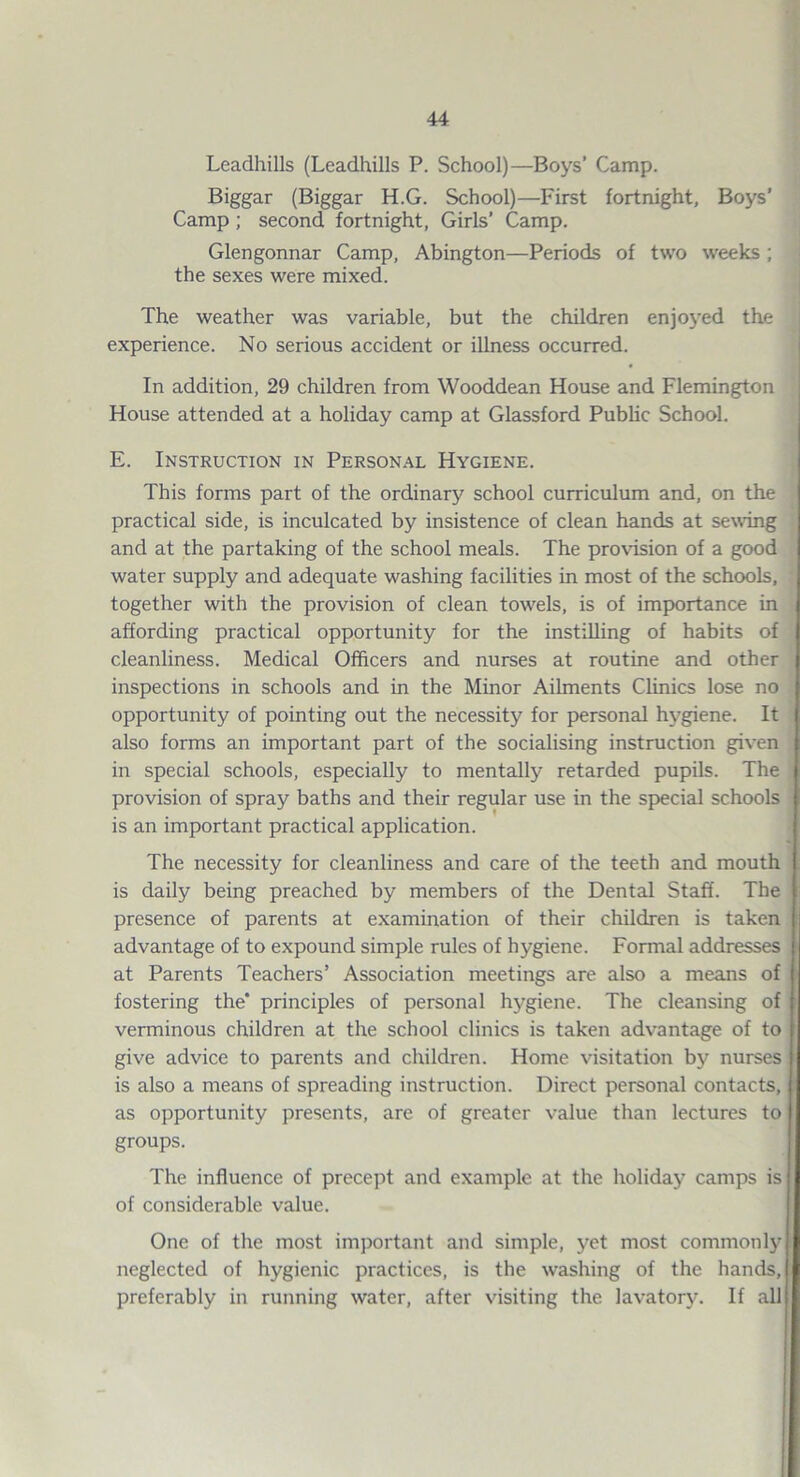 Leadhills (Leadhills P. School)—Boys’ Camp. Biggar (Biggar H.G. School)—First fortnight. Boys’ Camp; second fortnight, Girls’ Camp. Glengonnar Camp, Abington—Periods of two weeks ; the sexes were mixed. The weather was variable, but the children enjoj’ed the experience. No serious accident or illness occurred. In addition, 29 children from Wooddean House and Flemington House attended at a holiday camp at Glassford Pubhc School. E. Instruction in Person.^l Hygiene. This forms part of the ordinary school curriculum and, on the practical side, is inculcated by insistence of clean hands at sewing and at the partaking of the school meals. The provision of a good water supply and adequate washing facilities in most of the schools, together with the provision of clean towels, is of importance in affording practical opportunity for the instilling of habits of cleanliness. Medical Officers and nurses at routine and other inspections in schools and in the Minor Ailments Clinics lose no opportunity of pointing out the necessity for personal hygiene. It also forms an important part of the socialising instruction given in special schools, especially to mentally retarded pupils. The provision of spray baths and their regular use in the special schools is an important practical application. The necessity for cleanliness and care of the teeth and mouth is daily being preached by members of the Dental Staff. The presence of parents at examination of their children is taken advantage of to expound simple rules of hygiene. Formal addresses | at Parents Teachers’ Association meetings are also a means of fostering the’ principles of personal hygiene. The cleansing of verminous children at the school clinics is taken advantage of to give advice to parents and children. Home visitation by nurses is also a means of spreading instruction. Direct personal contacts, as opportunity presents, are of greater value than lectures to groups. The influence of precept and example at the holiday camps is of considerable value. One of the most important and simple, yet most commonly neglected of hygienic practices, is the washing of the hands, preferably in running water, after visiting the lavatorju If all