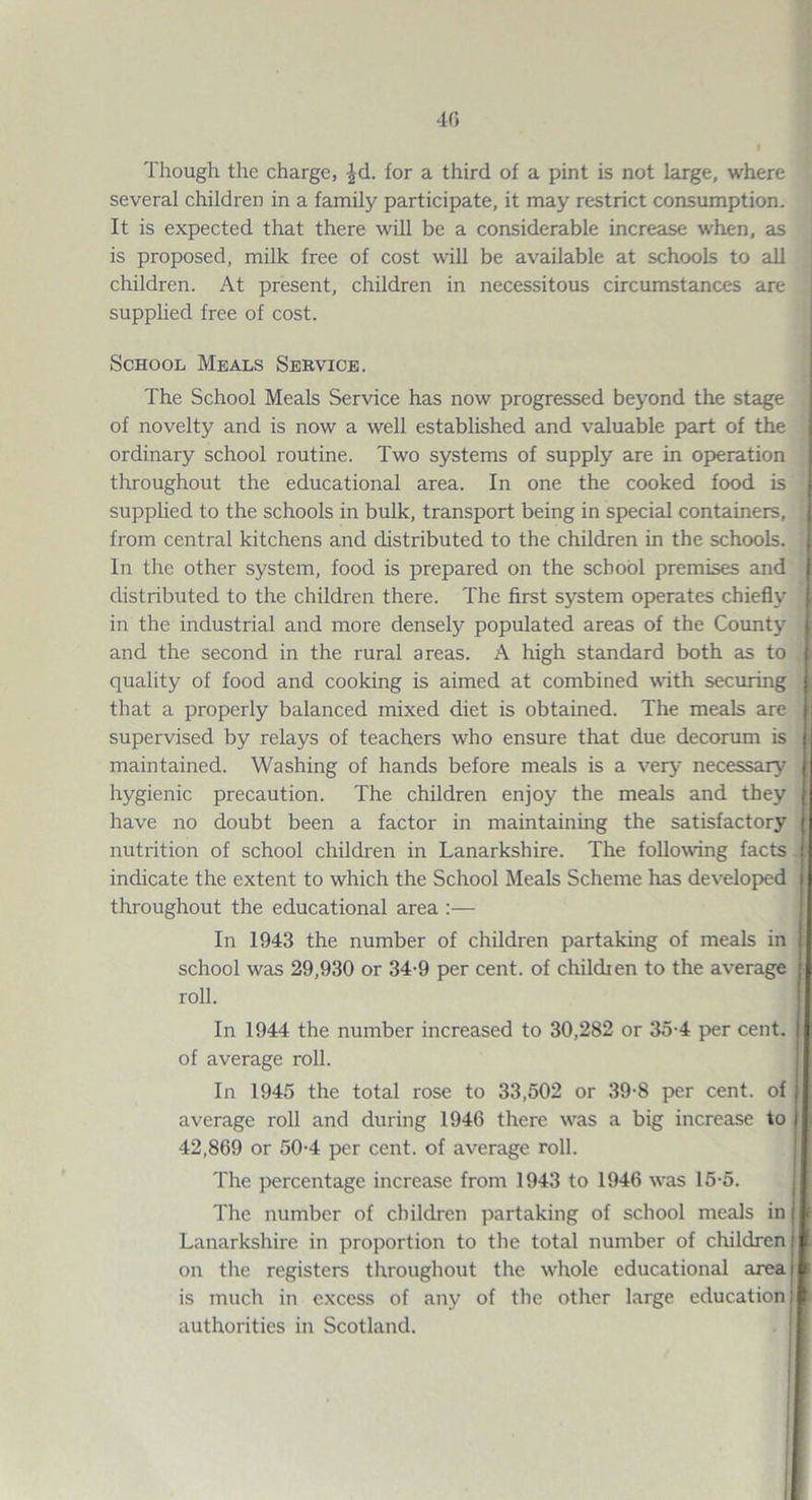 40 Though the charge, ^d. for a third of a pint is not large, where several children in a family participate, it may restrict consumption. It is expected that there will be a considerable increase when, as is proposed, milk free of cost will be available at schools to all children. At present, children in necessitous circumstances are supplied free of cost. School Meals Service. The School Meals Service has now progressed beyond the stage of novelty and is now a well established and valuable part of the ordinary school routine. Two systems of supply are in operation throughout the educational area. In one the cooked food is supplied to the schools in bulk, transport being in special containers, from central kitchens and distributed to the children in the schools. In the other system, food is prepared on the school premises and distributed to the children there. The first system operates chiefly in the industrial and more densely populated areas of the County and the second in the rural areas. A high standard both as to quality of food and cooking is aimed at combined with securing that a properly balanced mixed diet is obtained. The meals are supervised by relays of teachers who ensure that due decorum is maintained. Washing of hands before meals is a very necessary hygienic precaution. The children enjoy the meals and they have no doubt been a factor in maintaining the satisfactory nutrition of school children in Lanarkshire. The following facts indicate the extent to which the School Meals Scheme has developed throughout the educational area :— In 1943 the number of children partaking of meals in school was 29,930 or 34-9 per cent, of children to the average roll. In 1944 the number increased to 30,282 or 35-4 p>er cent, of average roll. In 1945 the total rose to 33,502 or 39-8 per cent, of average roll and during 1946 there was a big increase to 42,869 or 50-4 per cent, of average roll. The percentage increase from 1943 to 1946 was 15-5. The number of children partaking of school meals in Lanarkshire in proportion to the total number of children on the registers throughout the whole educational area is much in excess of any of the other large education authorities in Scotland.