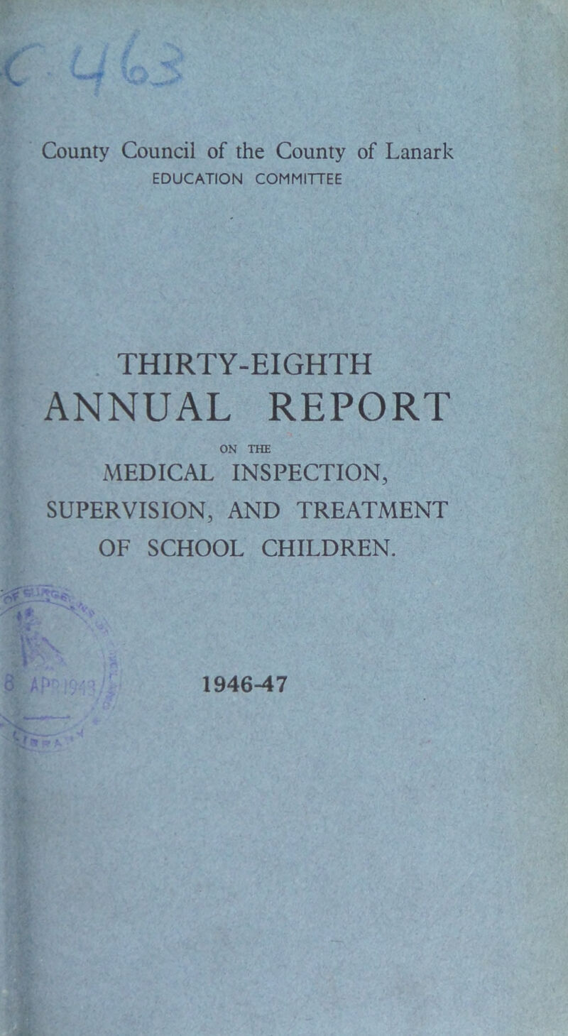 County Council of the County of Lanark EDUCATION COMMITTEE THIRTY-EIGHTH ANNUAL REPORT ON THE MEDICAL INSPECTION, SUPERVISION, AND TREATMENT OF SCHOOL CHILDREN. 1946-47