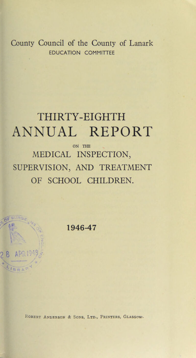 County Council of the County of Lanark EDUCATION COMMITTEE THIRTY-EIGHTH ANNUAL REPORT ON THE MEDICAL INSPECTION, SUPERVISION, AND TREATMENT OF SCHOOL CHILDREN. 1946-47 8 v<./. R Kobert Anderson & Sons, Ltd., Printers, Glasgow-