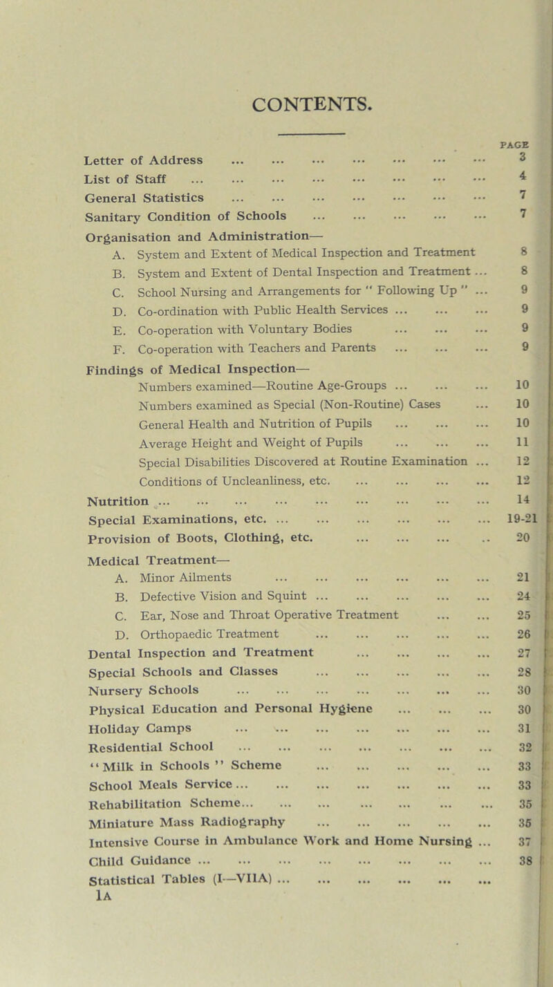 CONTENTS Letter of Address ... ... ... . List of Staff . General Statistics . Sanitary Condition of Schools Organisation and Administration— A. System and Extent of Medical Inspection and Treatment B. System and Extent of Dental Inspection and Treatment... C. School Nursing and Arrangements for  Follow-ing Up ” ... D. Co-ordination with Public Health Services. E. Co-operation with Voluntary Bodies . F. Co-operation with Teachers and Parents Findings of Medical Inspection— Numbers examined—Routine Age-Groups ... Numbers examined as Special (Non-Routine) Cases General Health and Nutrition of Pupils . Average Height and Weight of Pupils . Special Disabilities Discovered at Routine Examination ... Conditions of UncleanUness, etc. Nutrition ^. Special Examinations, etc. Provision of Boots, Clothing, etc. . PAGE 3 4 7 7 8 8 9 9 9 9 10 10 10 11 12 12 14 19-21 20 Medical Treatment— A. Minor Ailments . B. Defective Vision and Squint ... ... ... . C. Ear, Nose and Throat Operative Treatment D. Orthopaedic Treatment Dental Inspection and Treatment . Special Schools and Classes . Nursery Schools Physical Education and Personal Hygiene . Holiday Camps . Residential School “Milk in Schools ’’ Scheme . School Meals Service. Rehabilitation Scheme. Miniature Mass Radiography . Intensive Course in Ambulance Work and Home Nursing ... Child Guidance. Statistical Tables (I—VllA). lA 21 24 25 26 27 28 30 30 31 32 33 33 35 36 37 38