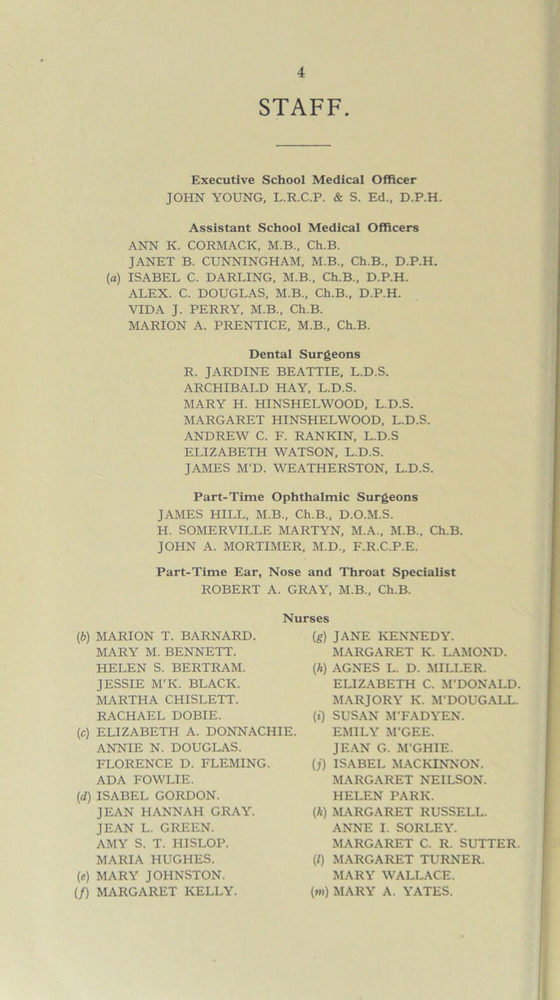 STAFF. Executive School Medical Officer JOHN YOUNG, L.R.C.P. & S. Ed., D.P.H. Assistant School Medical Officers ANN K. CORMACK, M.B., Ch.B. JANET B. CUNNINGHAM, M.B., Ch.B., D.P.H. (a) ISABEL C. DARLING, M.B., Ch.B., D.P.H. ALEX. C. DOUGLAS, M.B., Ch.B., D.P.H. VIDA J. PERRY, M.B., Ch.B. MARION A. PRENTICE, M.B., Ch.B. Dental Surgeons R. JARDINE BEATTIE, L.D.S. ARCHIBALD HAY, L.D.S. MARY H. HINSHELWOOD, L.D.S. MARGARET HINSHELWOOD, L.D.S. ANDREW C. F. RANKIN, L.D.S ELIZABETH WATSON, L.D.S. JAMES M'D. WEATHERSTON, L.D.S. Part-Time Ophthalmic Surgeons JAMES HILL, M.B., Ch.B., D.O.M.S. H. SOMERVILLE MARTYN, M.A., M.B., Ch.B. JOHN A. MORTIMER, M.D., F.R.C.P.E. Part-Time Ear, Nose and Throat Specialist ROBERT A. GRAY, M.B., Ch.B. (b) MARION T. BARNARD. MARY M. BENNETT. HELEN S. BERTRAM. JESSIE M'K. BLACK. MARTHA CHISLETT. RACHAEL DOBIE. (c) ELIZABETH A. DONNACHIE. ANNIE N. DOUGLAS. FLORENCE D. FLEMING. ADA FOWLIE. (d) ISABEL GORDON. JEAN HANNAH GRAY. JEAN L. GREEN. AMY S. T. HISLOP. MARIA HUGHES. (e) MARY JOHNSTON. (/) MARGARET KELLY. Nurses (g) JANE KENNEDY. MARGARET K. LAMOND. (h) AGNES L. D. MILLER. ELIZABETH C. M'DONALD. MARJORY K. M'DOUGALL. (t) SUSAN M'FADYEN. EMILY M'GEE. JEAN G. M'GHIE. (j) ISABEL MACKINNON. MARGARET NEILSON. HELEN PARK. (k) MARGARET RUSSELL. ANNE I. SORLEY. MARGARET C. R. SUTTER. (l) MARGARET TURNER. MARY WALLACE. (m) MARY A. YATES.