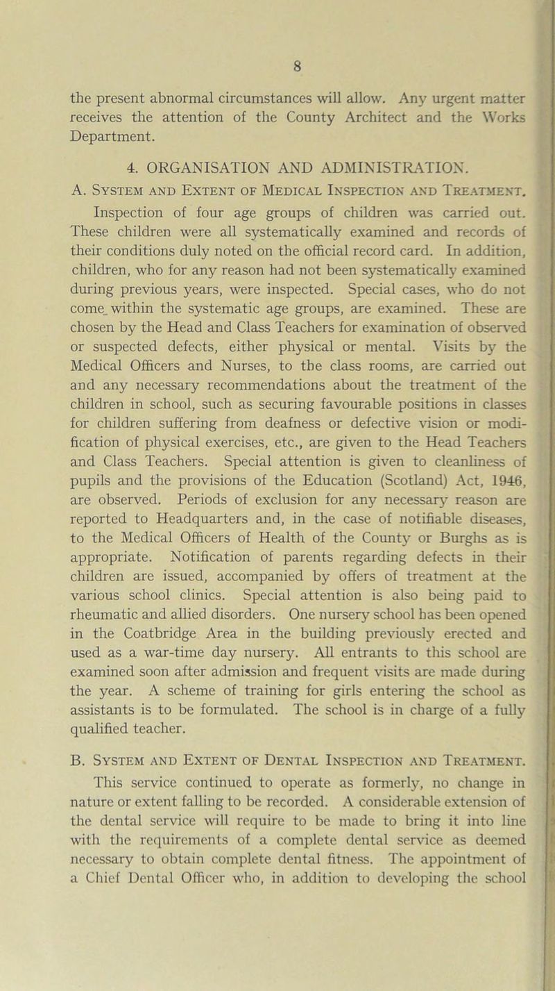 the present abnormal circumstances will allow. Any urgent matter receives the attention of the County Architect and the Works Department. 4. ORGANISATION AND ADMINISTR.\TION. A. System and Extent of Medical Inspection and Tre,\tment. Inspection of four age groups of children was carried out. These children were all systematically examined and records of their conditions duly noted on the official record card. In addition, children, who for any reason had not been systematically examined during previous years, were inspected. Special cases, who do not come_ within the systematic age groups, are examined. These are chosen by the Head and Class Teachers for examination of observed or suspected defects, either physical or mental. Visits by the Medical Officers and Nurses, to the class rooms, are carried out and any necessary recommendations about the treatment of the children in school, such as securing favourable positions in classes for children suffering from deafness or defective vision or modi¬ fication of physical exercises, etc., are given to the Head Teachers and Class Teachers. Special attention is given to cleanliness of pupils and the provisions of the Education (Scotland) Act, 1946, are observed. Periods of exclusion for any necessary reason are reported to Headquarters and, in the case of notifiable diseases, to the Medical Officers of Health of the County or Burghs as is appropriate. Notification of parents regarding defects in their children are issued, accompanied by offers of treatment at the various school clinics. Special attention is also being paid to rheumatic and allied disorders. One nursery school has been op)ened in the Coatbridge Area in the building previously erected and used as a war-time day nursery. All entrants to this school are examined soon after admission and frequent visits are made during the year. A scheme of training for girls entering the school as assistants is to be formulated. The school is in charge of a fully qualified teacher. B. System and Extent of Dental Inspection and Tre.\tment. This service continued to operate as formerly, no change in nature or extent falling to be recorded. A considerable extension of the dental service will require to be made to bring it into line with the requirements of a complete dental service as deemed necessary to obtain complete dental fitness. The appointment of a Ciiief Dental Officer who, in addition to developing the school