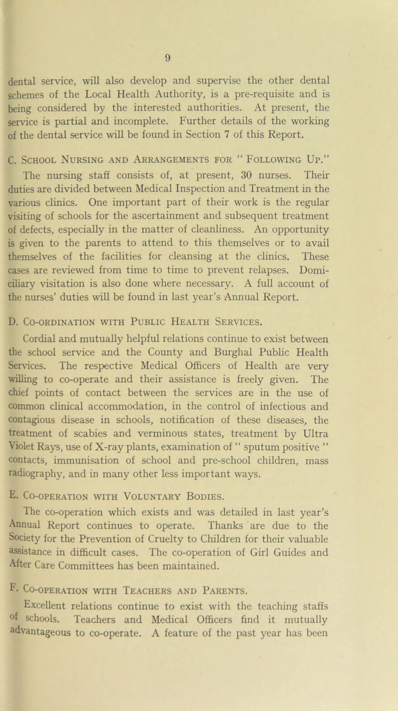 dental service, will also develop and supervise the other dental schemes of the Local Health Authority, is a pre-requisite and is being considered by the interested authorities. At present, the service is partial and incomplete. Further details of the working of the dental service wall be found in Section 7 of this Report. C. School Nursing and Arrangements for “ Following Up.” The nursing staff consists of, at present, 30 nurses. Their duties are divided between Medical Inspection and Treatment in the various clinics. One important part of their work is the regular visiting of schools for the ascertainment and subsequent treatment of defects, especially in the matter of cleanliness. An opportunity is given to the parents to attend to this themselves or to avail themselves of the facilities for cleansing at the clinics. These cases are reviewed from time to time to prevent relapses. Domi¬ ciliary visitation is also done where necessary. A full account of the nurses’ duties will be found in last year’s Annual Report. D. COORDIN.-VTION WITH PUBLIC HEALTH SERVICES. Cordial and mutually helpful relations continue to exist between the school service and the County and Burgh al Public Health Services. The respective Medical Officers of Health are very willing to co-operate and their assistance is freely given. The chief points of contact between the services are in the use of common clinical accommodation, in the control of infectious and contagious disease in schools, notification of these diseases, the treatment of scabies and verminous states, treatment by Ultra Violet Rays, use of X-ray plants, examination of “ sputum positive ” contacts, immunisation of school and pre-school children, mass radiography, and in many other less important ways. E. Co-operation with Voluntary Bodies. The co-operation which exists and was detailed in last year’s Annual Report continues to operate. Thanks are due to the Society for the Prevention of Cruelty to Children for their valuable assistance in difiicult cases. The co-operation of Girl Guides and After Care Committees has been maintained. F- Co-operation with Teachers and Parents. Excellent relations continue to exist with the teaching staffs of schools. Teachers and Medical Officers find it mutually advantageous to co-operate. A feature of the past year has been