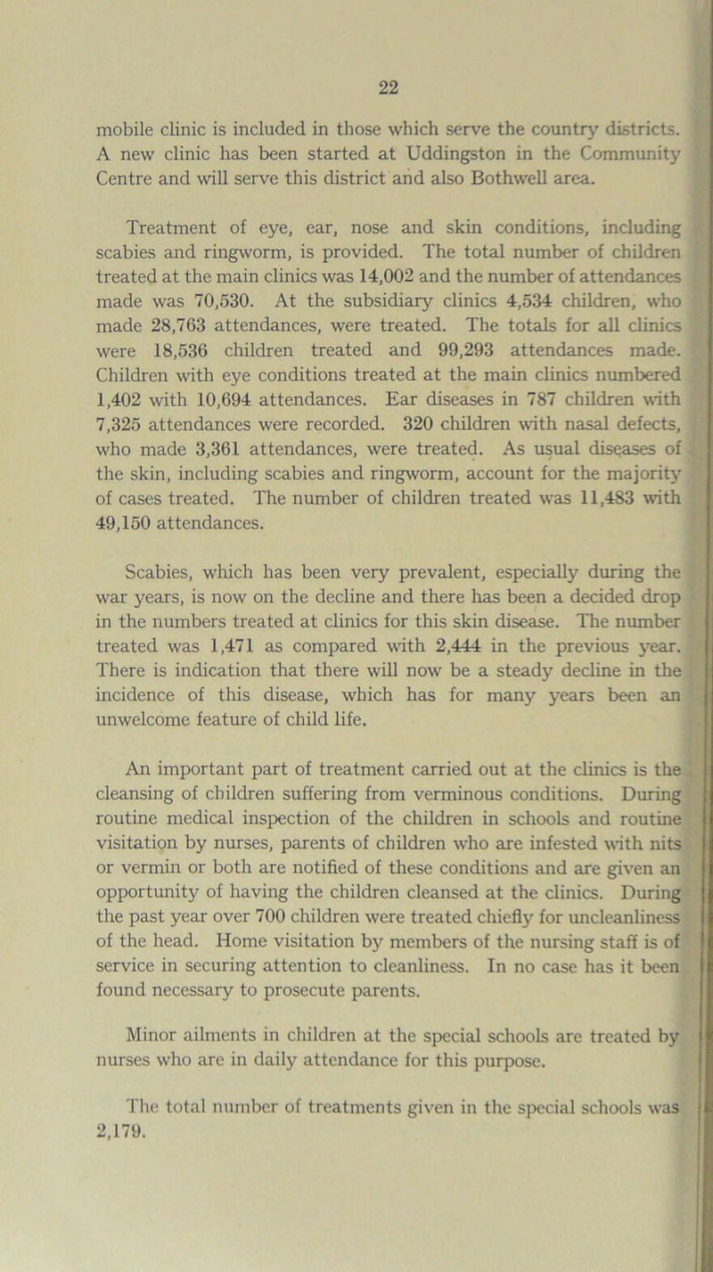 mobile clinic is included in those which serve the country districts. A new clinic has been started at Uddingston in the Community Centre and will serve this district and also Bothwell area. Treatment of eye, ear, nose and skin conditions, including scabies and ringworm, is provided. The total number of children treated at the main clinics was 14,002 and the number of attendances made was 70,530. At the subsidiary clinics 4,534 children, who made 28,763 attendances, were treated. The totals for all clinics were 18,536 children treated and 99,293 attendances made. Children with eye conditions treated at the main clinics numbered 1,402 with 10,694 attendances. Ear diseases in 787 children with 7,325 attendances were recorded. 320 children with nasal defects, who made 3,361 attendances, were treated. As usual diseases of the skin, including scabies and ringworm, account for the majorit}’^ of cases treated. The number of children treated was 11,483 with 49,150 attendances. Scabies, which has been very prevalent, especially during the war years, is now on the decline and there has been a decided drop in the numbers treated at clinics for this skin disease. The number treated was 1,471 as compared with 2,444 in the previous j'ear. There is indication that there will now be a steady decline in the incidence of this disease, which has for many years been an unwelcome feature of child life. An important part of treatment carried out at the clinics is the cleansing of children suffering from verminous conditions. During routine medical inspection of the children in schools and routine visitation by nurses, parents of children who are infested with nits or vermin or both are notified of these conditions and are given an opportunity of having the children cleansed at the clinics. During the past year over 700 children were treated chiefly for uncleanliness of the head. Home visitation by members of the nursing staff is of service in securing attention to cleanliness. In no case has it been found necessary to prosecute parents. Minor ailments in children at the special schools are treated by nurses who are in daily attendance for this purpose. The total number of treatments given in tlie special schools w^as 2,179.