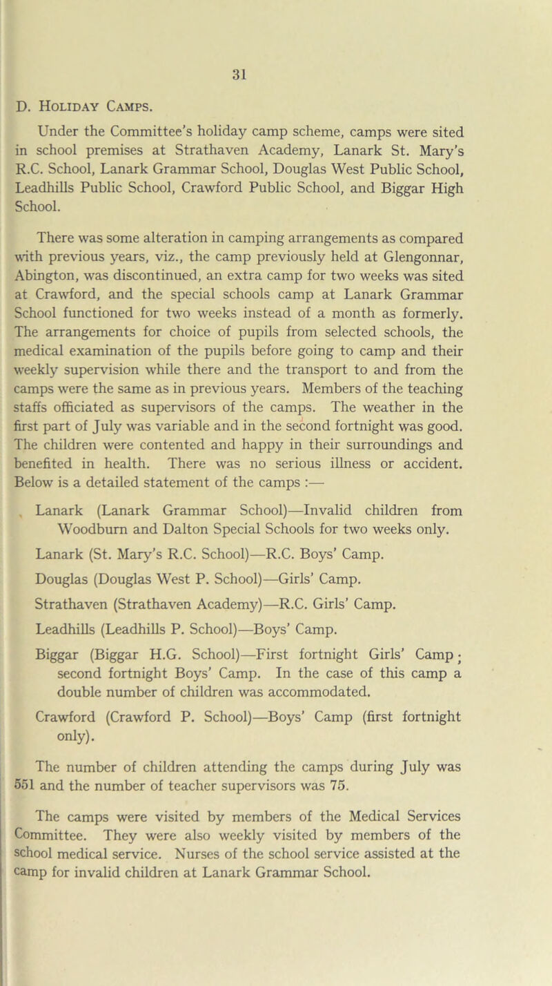 D. Holiday Camps. Under the Committee’s holiday camp scheme, camps were sited in school premises at Strathaven Academy, Lanark St. Mary’s R.C. School, Lanark Grammar School, Douglas West Public School, LeadhiUs Public School, Crawford Public School, and Biggar High School. There was some alteration in camping arrangements as compared with previous years, viz., the camp previously held at Glengonnar, Abington, was discontinued, an extra camp for two weeks was sited at Crawford, and the special schools camp at Lanark Grammar School functioned for two weeks instead of a month as formerly. The arrangements for choice of pupils from selected schools, the medical examination of the pupils before going to camp and their weekly supervision while there and the transport to and from the camps were the same as in previous years. Members of the teaching staffs officiated as supervisors of the camps. The weather in the first part of July was variable and in the second fortnight was good. The children were contented and happy in their surroundings and benefited in health. There was no serious illness or accident. Below is a detailed statement of the camps :— , Lanark (Lanark Grammar School)—Invalid children from Woodbum and Dalton Special Schools for two weeks only. Lanark (St. Mary’s R.C. School)—R.C. Boys’ Camp. Douglas (Douglas West P. School)—Girls’ Camp. Strathaven (Strathaven Academy)—R.C. Girls’ Camp. LeadhiUs (LeadhiUs P. School)—Boys’ Camp. Biggar (Biggar H.G. School)—First fortnight Girls’ Camp; second fortnight Boys’ Camp. In the case of this camp a double number of children was accommodated. Crawford (Crawford P. School)—Boys’ Camp (first fortnight only). The number of children attending the camps during July was 551 and the number of teacher supervisors was 75. The camps were visited by members of the Medical Services Committee. They were also weekly visited by members of the school medical service. Nurses of the school service assisted at the camp for invalid children at Lanark Grammar School.