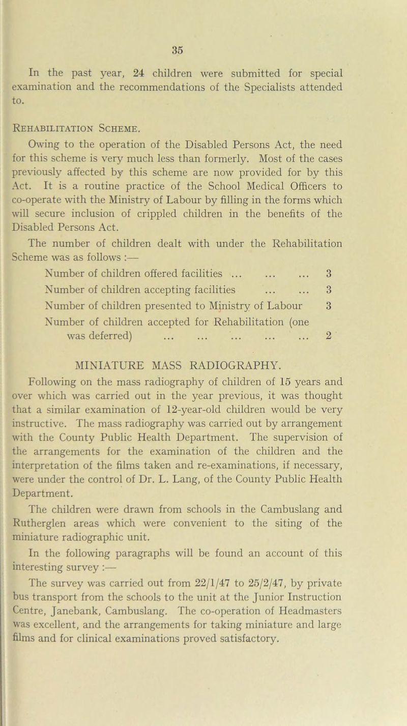 In the past year, 24 children were submitted for special examination and the recommendations of the Specialists attended to. Rehabilitation Scheme. Owing to the operation of the Disabled Persons Act, the need for this scheme is very much less than formerly. Most of the cases previously affected by this scheme are now provided for by this Act. It is a routine practice of the School Medical Officers to co-operate with the Ministry of Labour by filling in the forms which will secure inclusion of crippled children in the benefits of the Disabled Persons Act. The number of children dealt with under the Rehabilitation Scheme was as follows :— Number of children offered facilities ... ... ... 3 Number of children accepting facilities ... ... 3 Number of children presented to Ministry of Labour 3 Number of children accepted for Rehabilitation (one was deferred) ... ... ... ... ... 2 MINIATURE MASS RADIOGRAPHY. Following on the mass radiography of children of 15 years and over which was carried out in the year previous, it was thought that a similar examination of 12-year-old children would be very instructive. The mass radiography was carried out by arrangement with the County Public Health Department. The supervision of the arrangements for the examination of the children and the interpretation of the films taken and re-examinations, if necessary, were under the control of Dr. L. Lang, of the County Public Health Department. The children were drawn from schools in the Cambuslang and Rutherglen areas which were convenient to the siting of the miniature radiographic unit. In the following paragraphs will be found an account of this interesting survey:— The survey was carried out from 22/1/47 to 25/2/47, by private bus transport from the schools to the unit at the Junior Instruction Centre, Janebank, Cambuslang. The co-operation of Headmasters was excellent, and the arrangements for taking miniature and large films and for clinical examinations proved satisfactory.
