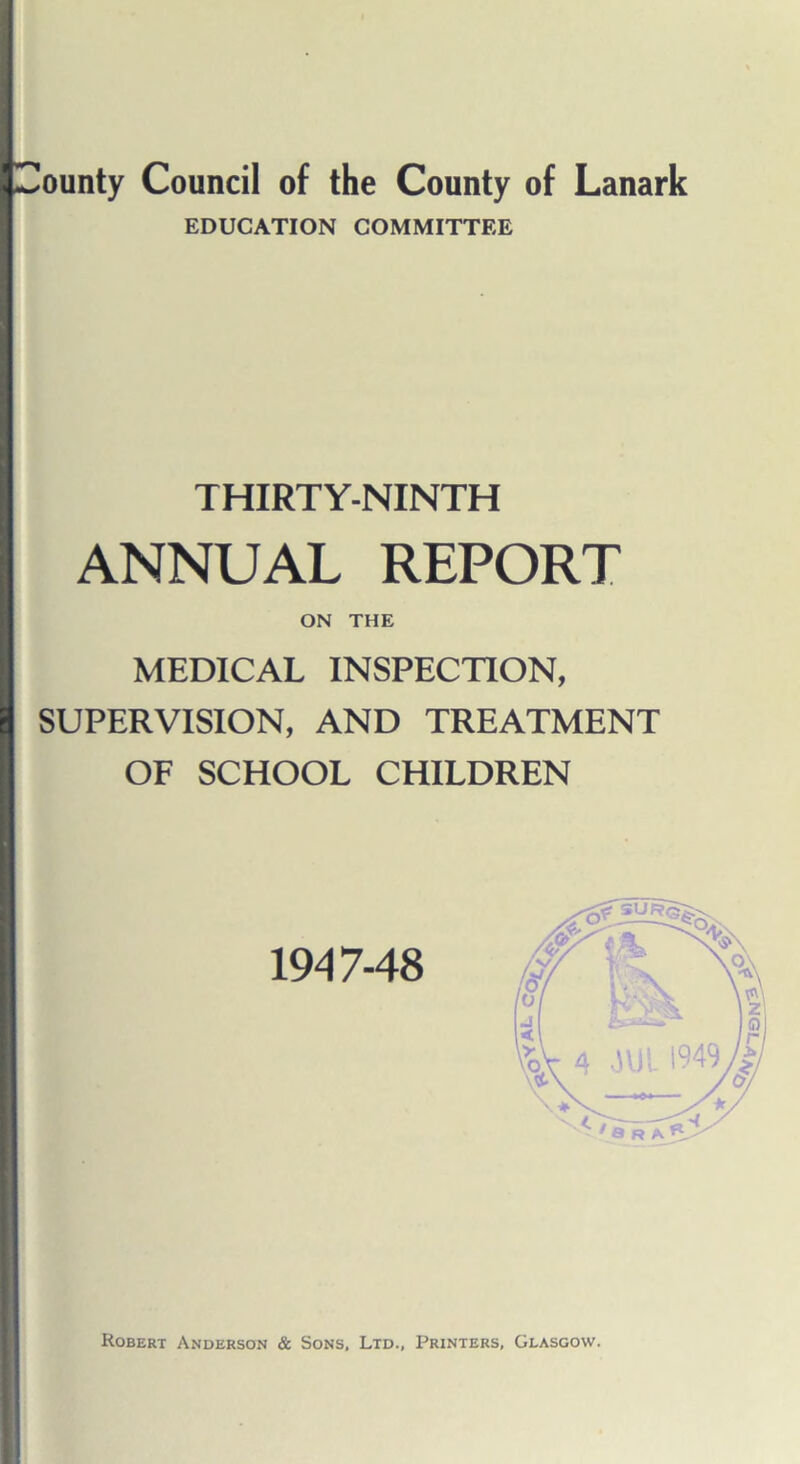 (County Council of the County of Lanark EDUCATION COMMITTEE THIRTY-NINTH ANNUAL REPORT ON THE MEDICAL INSPECTION, | SUPERVISION, AND TREATMENT OF SCHOOL CHILDREN 1947-48 Robert Anderson & Sons, Ltd., Printers, Glasgow.