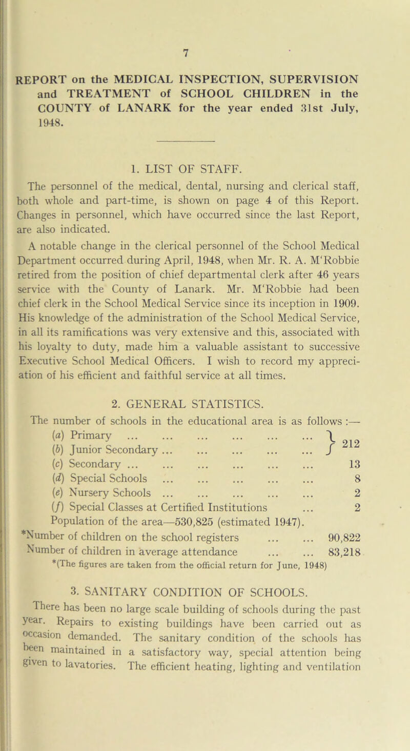 REPORT on the MEDICAL INSPECTION, SUPERVISION and TREATMENT of SCHOOL CHILDREN in the COUNTY of LANARK for the year ended 31st July, 1948. 1. LIST OF STAFF. The personnel of the medical, dental, nursing and clerical staff, both whole and part-time, is shown on page 4 of this Report. Changes in personnel, which have occurred since the last Report, are also indicated. A notable change in the clerical personnel of the School Medical Department occurred during April, 1948, when Mr. R. A. M'Robbie retired from the position of chief departmental clerk after 46 years service with the County of Lanark. Mr. M'Robbie had been chief clerk in the School Medical Service since its inception in 1909. His knowledge of the administration of the School Medical Service, in all its ramifications was very extensive and this, associated with his loyalty to duty, made him a valuable assistant to successive Executive School Medical Officers. I wish to record my appreci¬ ation of his efficient and faithful service at all times. 2. GENERAL STATISTICS. The number of schools in the educational area is as follows (a) Primary ... ... . . \ (b) Junior Secondary. f (c) Secondary ... (d) Special Schools . (e) Nursery Schools ... (/) Special Classes at Certified Institutions Population of the area—530,825 (estimated 1947). 212 13 8 2 2 *N umber of children on the school registers ... ... 90,822 Number of children in average attendance ... ... 83,218 *(The figures are taken from the official return for June, 1948) 3. SANITARY CONDITION OF SCHOOLS. There has been no large scale building of schools during the past year. Repairs to existing buildings have been carried out as occasion demanded. The sanitary condition of the schools has been maintained in a satisfactory way, special attention being given to lavatories. The efficient heating, lighting and ventilation