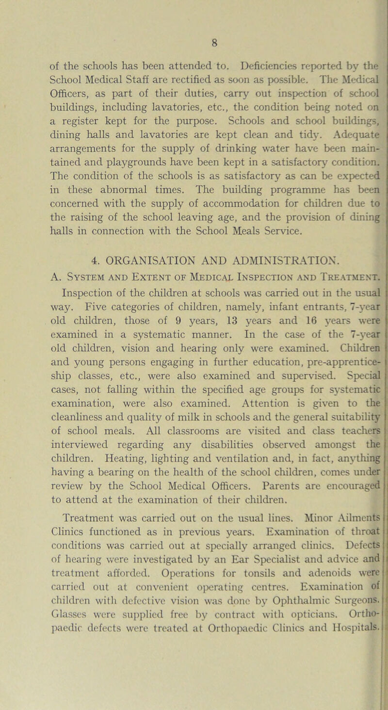 of the schools has been attended to. Deficiencies reported by the School Medical Staff are rectified as soon as possible. The Medical Officers, as part of their duties, carry out inspection of school buildings, including lavatories, etc., the condition being noted on a register kept for the purpose. Schools and school buildings, dining halls and lavatories are kept clean and tidy. Adequate arrangements for the supply of drinking water have been main¬ tained and playgrounds have been kept in a satisfactory condition. The condition of the schools is as satisfactory as can be expected in these abnormal times. The building programme has been concerned with the supply of accommodation for children due to the raising of the school leaving age, and the provision of dining halls in connection with the School Meals Service. 4. ORGANISATION AND ADMINISTRATION. A. System and Extent of Medical Inspection and Treatment. Inspection of the children at schools was carried out in the usual way. Five categories of children, namely, infant entrants, 7-year old children, those of 9 years, 13 years and 16 years were examined in a systematic manner. In the case of the 7-year old children, vision and hearing only were examined. Children and young persons engaging in further education, pre-apprentice¬ ship classes, etc., were also examined and supervised. Special cases, not falling within the specified age groups for systematic examination, were also examined. Attention is given to the cleanliness and quality of milk in schools and the general suitability of school meals. All classrooms are visited and class teachers interviewed regarding any disabilities observed amongst the children. Heating, lighting and ventilation and, in fact, anything having a bearing on the health of the school children, comes under review by the School Medical Officers. Parents are encouraged to attend at the examination of their children. Treatment was carried out on the usual lines. Minor Ailments Clinics functioned as in previous years. Examination of throat conditions was carried out at specially arranged clinics. Defects of hearing were investigated by an Ear Specialist and advice and treatment afforded. Operations for tonsils and adenoids were carried out at convenient operating centres. Examination of children with defective vision was done by Ophthalmic Surgeons. Glasses were supplied free by contract with opticians. Ortho¬ paedic defects were treated at Orthopaedic Clinics and Hospitals.