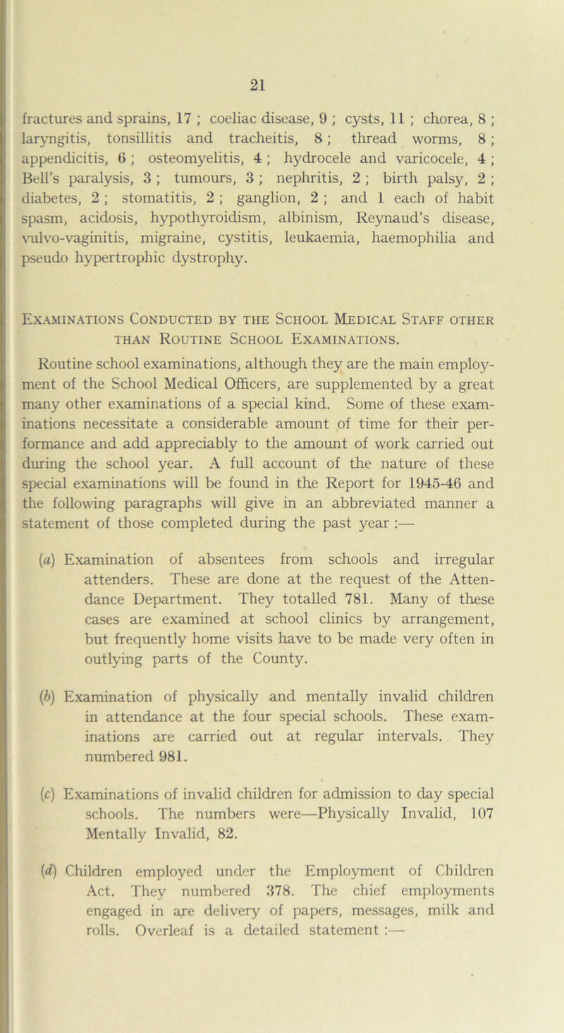 fractures and sprains, 17 ; coeliac disease, 9 ; cysts, 11 ; chorea, 8 ; laryngitis, tonsillitis and tracheitis, 8; thread worms, 8; appendicitis, 6 ; osteomyelitis, 4 ; hydrocele and varicocele, 4 ; Bell’s paralysis, 3 ; tumours, 3 ; nephritis, 2 ; birth palsy, 2 ; diabetes, 2 ; stomatitis, 2 ; ganglion, 2 ; and 1 each of habit spasm, acidosis, hypothyroidism, albinism, Reynaud’s disease, vulvo-vaginitis, migraine, cystitis, leukaemia, haemophilia and pseudo hypertrophic dystrophy. Examinations Conducted by the School Medical Staff other than Routine School Examinations. Routine school examinations, although they are the main employ¬ ment of the School Medical Officers, are supplemented by a great many other examinations of a special kind. Some of these exam¬ inations necessitate a considerable amount of time for their per¬ formance and add appreciably to the amount of work carried out during the school year. A full account of the nature of these special examinations will be found in the Report for 1945-46 and the following paragraphs will give in an abbreviated manner a statement of those completed during the past year :— (a) Examination of absentees from schools and irregular attenders. These are done at the request of the Atten¬ dance Department. They totalled 781. Many of these cases are examined at school clinics by arrangement, but frequently home visits have to be made very often in outlying parts of the County. (b) Examination of physically and mentally invalid children in attendance at the four special schools. These exam¬ inations are carried out at regular intervals. They numbered 981. (c) Examinations of invalid children for admission to day special schools. The numbers were—Physically Invalid, 107 Mentally Invalid, 82. (d) Children employed under the Employment of Children Act. They numbered 378. The chief employments engaged in are delivery of papers, messages, milk and rolls. Overleaf is a detailed statement :—