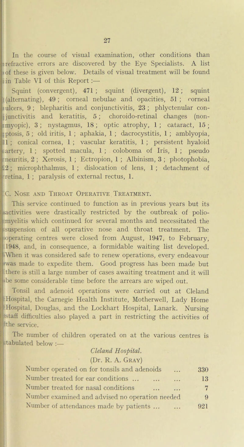 In the course of visual examination, other conditions than i refractive errors are discovered by the Eye Specialists. A list i of these is given below. Details of visual treatment will be found iin Table VI of this Report:— Squint (convergent), 471 ; squint (divergent), 12 ; squint ((alternating), 49; corneal nebulae and opacities, 51; rorneal ulcers, 9 ; blepharitis and conjunctivitis, 23 ; phlyctenular con- jjunctivitis and keratitis, 5; choroido-retinal changes (non- imyopic), 3 ; nystagmus, 18; optic atrophy, 1 ; cataract, 15 ; :ptosis, 5 ; old iritis, 1 ; aphakia, 1 ; dacrocystitis, 1 ; amblyopia, 11 ; conical cornea, 1 ; vascular keratitis, 1 ; persistent hyaloid artery, 1 ; spotted macula, 1 ; coloboma of Iris, 1 ; pseudo neuritis, 2 ; Xerosis, 1 ; Ectropion, 1 ; Albinism, 3 ; photophobia, -2; microphthalmus, 1 ; dislocation of lens, 1 ; detachment of •retina, 1 ; paralysis of external rectus, 1. C. Nose and Throat Operative Treatment. This service continued to function as in previous years but its lactivities were drastically restricted by the outbreak of polio¬ myelitis which continued for several months and necessitated the suspension of all operative nose and throat treatment. The loperating centres were closed from August, 1947, to February, 1948, and, in consequence, a formidable waiting list developed. AVhen it was considered safe to renew operations, every endeavour •was made to expedite them. Good progress has been made but there is still a large number of cases awaiting treatment and it will <be some considerable time before the arrears are wiped out. Tonsil and adenoid operations were carried out at Cleland Hospital, the Carnegie Health Institute, Motherwell, Lady Home •Hospital, Douglas, and the Lockhart Hospital, Lanark. Nursing istaff difficulties also played a part in restricting the activities of the ervice. The number of children operated on at the various centres is itabulated below :— Cleland Hospital. (Dr. R. A. Gray) Number operated on for tonsils and adenoids ... 330 Number treated for ear conditions. 13 Number treated for nasal conditions . 7 Number examined and advised no operation needed 9 Number of attendances made by patients. 921