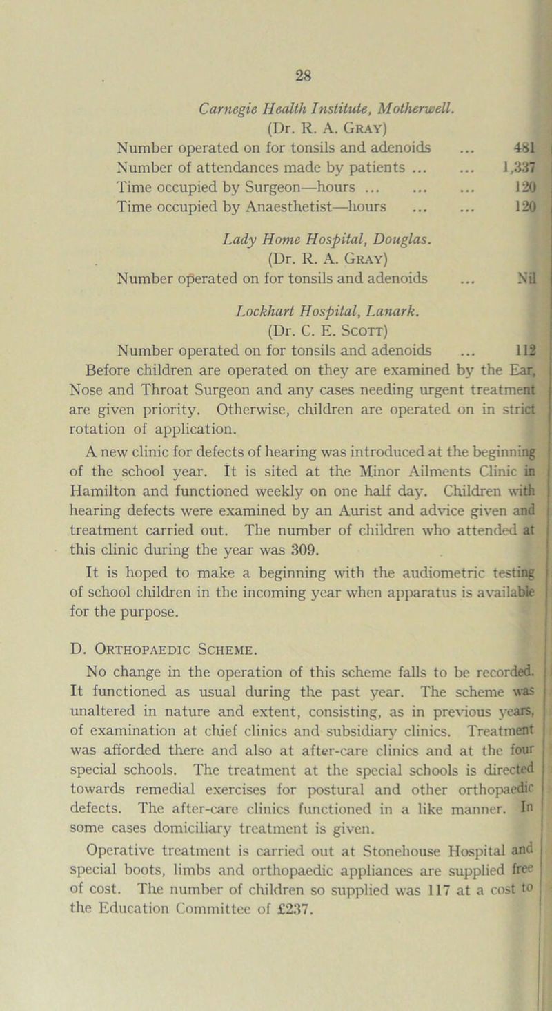 Carnegie Health Institute, Motherwell. (Dr. R. A. Gray) Number operated on for tonsils and adenoids Number of attendances made by patients ... Time occupied by Surgeon—hours ... Time occupied by Anaesthetist—hours Lady Home Hospital, Douglas. (Dr. R. A. Gray) Number operated on for tonsils and adenoids 481 1,337 120 120 i Nil Lockhart Hospital, Lanark. (Dr. C. E. Scott) Number operated on for tonsils and adenoids ... 112 Before children are operated on they are examined by the Ear, j Nose and Throat Surgeon and any cases needing urgent treatment are given priority. Otherwise, children are operated on in strict rotation of application. A new clinic for defects of hearing was introduced at the beginning of the school year. It is sited at the Minor Ailments Clinic in Hamilton and functioned weekly on one half day. Children with hearing defects were examined by an Aurist and advice given and t treatment carried out. The number of children who attended at this clinic during the year was 309. It is hoped to make a beginning with the audiometric testing of school children in the incoming year when apparatus is available for the purpose. D. Orthopaedic Scheme. No change in the operation of this scheme falls to be recorded. It functioned as usual during the past year. The scheme was unaltered in nature and extent, consisting, as in previous years, of examination at chief clinics and subsidiary clinics. Treatment was afforded there and also at after-care clinics and at the four special schools. The treatment at the special schools is directed towards remedial exercises for postural and other orthopaedic j defects. The after-care clinics functioned in a like manner. In some cases domiciliary treatment is given. Operative treatment is carried out at Stonehouse Hospital and j special boots, limbs and orthopaedic appliances are supplied free j of cost. The number of children so supplied was 117 at a cost to : the Education Committee of £237.