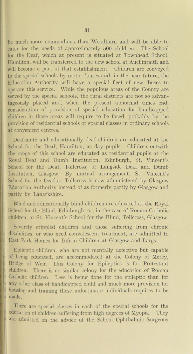 be much more commodious than Woodburn and will be able to cater for the needs of approximately 500 children. The School for the Deaf, which at present is situated at Townhead School, Hamilton, will be transferred to the new school at Auchinraith and will become a part of that establishment. Children are conveyed to the special schools by motor ’buses and, in the near future, the Education Authority will have a special fleet of new ’buses to operate this service. WTiile the populous areas of the County are served by the special schools, the rural districts are not so advan¬ tageously placed and, when the present abnormal times end, consideration of provision of special education for handicapped children in those areas will require to be faced, probably by the provision of residential schools or special classes in ordinary schools at convenient centres. Deaf-mute and educationally deaf children are educated at the School for the Deaf, Hamilton, as day pupils. Children outwith the range of this school are educated as residential pupils at the Royal Deaf and Dumb Institution, Edinburgh, St. Vincent’s School for the Deaf, Tollcross, or Langside Deaf and Dumb Institution, Glasgow. By mutual arrangement, St. Vincent’s School for the Deaf at Tollcross is now administered by Glasgow Education Authority instead of as formerly partly by Glasgow and partly by Lanarkshire. Blind and educationally blind children arc educated at the Royal School for the Blind, Edinburgh, or, in the case of Roman Catholic children, at St. Vincent’s School for the Blind, Tollcross, Glasgow. Severely crippled children and those suffering from chronic disabilities, or who need convalescent treatment, are admitted to East Park Homes for Infirm Children at Glasgow and Largs. Epileptic children, who are not mentally defective but capable of being educated, are accommodated at the Colony of Mercy, Bridge of Weir. This Colony for Epileptics is for Protestant children. There is no similar colony for the education of Roman Catholic children. Less is being done for the epileptic than for any other class of handicapped child and much more provision for housing and training these unfortunate individuals requires to be made. There are special classes in each of the special schools for the education of children suffering from high degrees of Myopia. They are admitted on the advice of the School Ophthalmic Surgeons