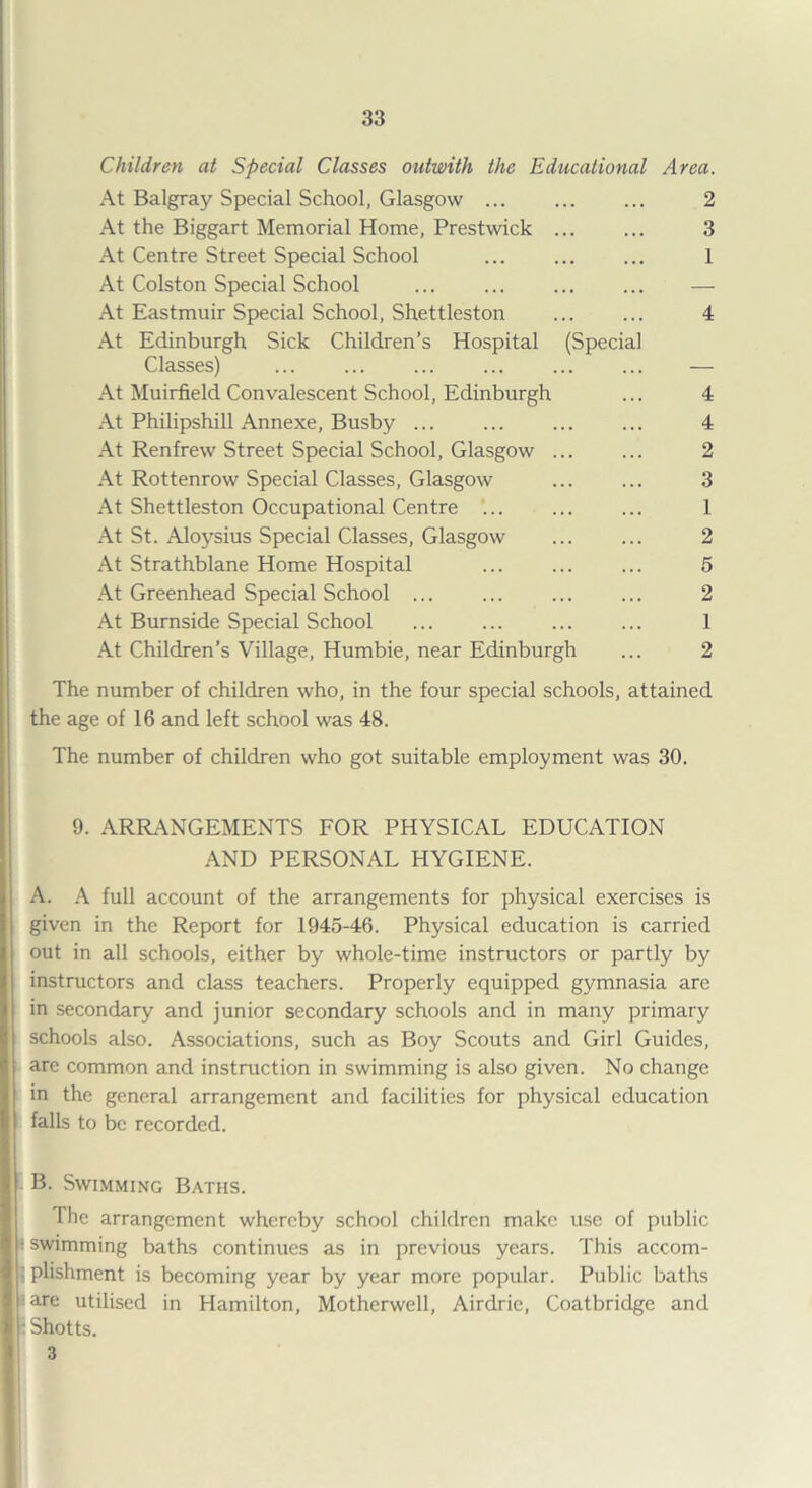 Children at Special Classes outwith the Educational Area. At Balgray Special School, Glasgow ... ... ... 2 At the Biggart Memorial Home, Prestwick ... ... 3 At Centre Street Special School ... . 1 At Colston Special School ... ... ... ... — At Eastmuir Special School, Shettleston ... ... 4 At Edinburgh Sick Children’s Hospital (Special Classes) . — At Muirfield Convalescent School, Edinburgh ... 4 At Philipshill Annexe, Busby ... ... ... ... 4 At Renfrew Street Special School, Glasgow ... ... 2 At Rottenrow Special Classes, Glasgow ... ... 3 At Shettleston Occupational Centre ... ... ... 1 At St. Aloysius Special Classes, Glasgow ... ... 2 At Strathblane Home Hospital ... ... ... 5 At Greenhead Special School ... ... ... ... 2 At Burnside Special School ... ... ... ... 1 At Children’s Village, Humbie, near Edinburgh ... 2 The number of children who, in the four special schools, attained the age of 16 and left school was 48. The number of children who got suitable employment was 30. 9. ARRANGEMENTS FOR PHYSICAL EDUCATION AND PERSONAL HYGIENE. A. A full account of the arrangements for physical exercises is given in the Report for 1945-46. Physical education is carried out in all schools, either by whole-time instructors or partly by instructors and class teachers. Properly equipped gymnasia are in secondary and junior secondary schools and in many primary schools also. Associations, such as Boy Scouts and Girl Guides, are common and instruction in swimming is also given. No change in the general arrangement and facilities for physical education falls to be recorded. B. Swimming Baths. The arrangement whereby school children make use of public ; swimming baths continues as in previous years. This accom- • phshment is becoming year by year more popular. Public baths i are utilised in Hamilton, Motherwell, Airdrie, Coatbridge and : Shotts. 3