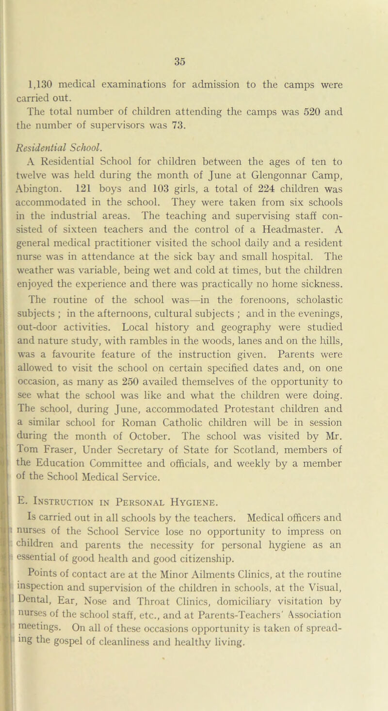 1,130 medical examinations for admission to the camps were carried out. The total number of children attending the camps was 520 and the number of supervisors was 73. Residential School. A Residential School for children between the ages of ten to twelve was held during the month of June at Glengonnar Camp, Abington. 121 boys and 103 girls, a total of 224 children was accommodated in the school. They were taken from six schools in the industrial areas. The teaching and supervising staff con¬ sisted of sixteen teachers and the control of a Headmaster. A general medical practitioner visited the school daily and a resident nurse was in attendance at the sick bay and small hospital. The weather was variable, being wet and cold at times, but the children enjoyed the experience and there was practically no home sickness. The routine of the school was—in the forenoons, scholastic subjects ; in the afternoons, cultural subjects ; and in the evenings, out-door activities. Local history and geography were studied and nature study, with rambles in the woods, lanes and on the hills, was a favourite feature of the instruction given. Parents were allowed to visit the school on certain specified dates and, on one occasion, as many as 250 availed themselves of the opportunity to see what the school was like and what the children were doing. The school, during June, accommodated Protestant children and a similar school for Roman Catholic children will be in session during the month of October. The school was visited by Mr. Tom Fraser, Under Secretary of State for Scotland, members of the Education Committee and officials, and weekly by a member of the School Medical Service. E. Instruction in Personal Hygiene. Is carried out in all schools by the teachers. Medical officers and J: nurses of the School Service lose no opportunity to impress on children and parents the necessity for personal hygiene as an essential of good health and good citizenship. Points of contact are at the Minor Ailments Clinics, at the routine inspection and supervision of the children in schools, at the Visual, • Dental, Ear, Nose and Throat Clinics, domiciliary visitation by I nurses of the school staff, etc., and at Parents-Teachers' Association j meetings. On all of these occasions opportunity is taken of spread- ! ing the gospel of cleanliness and healthv living.