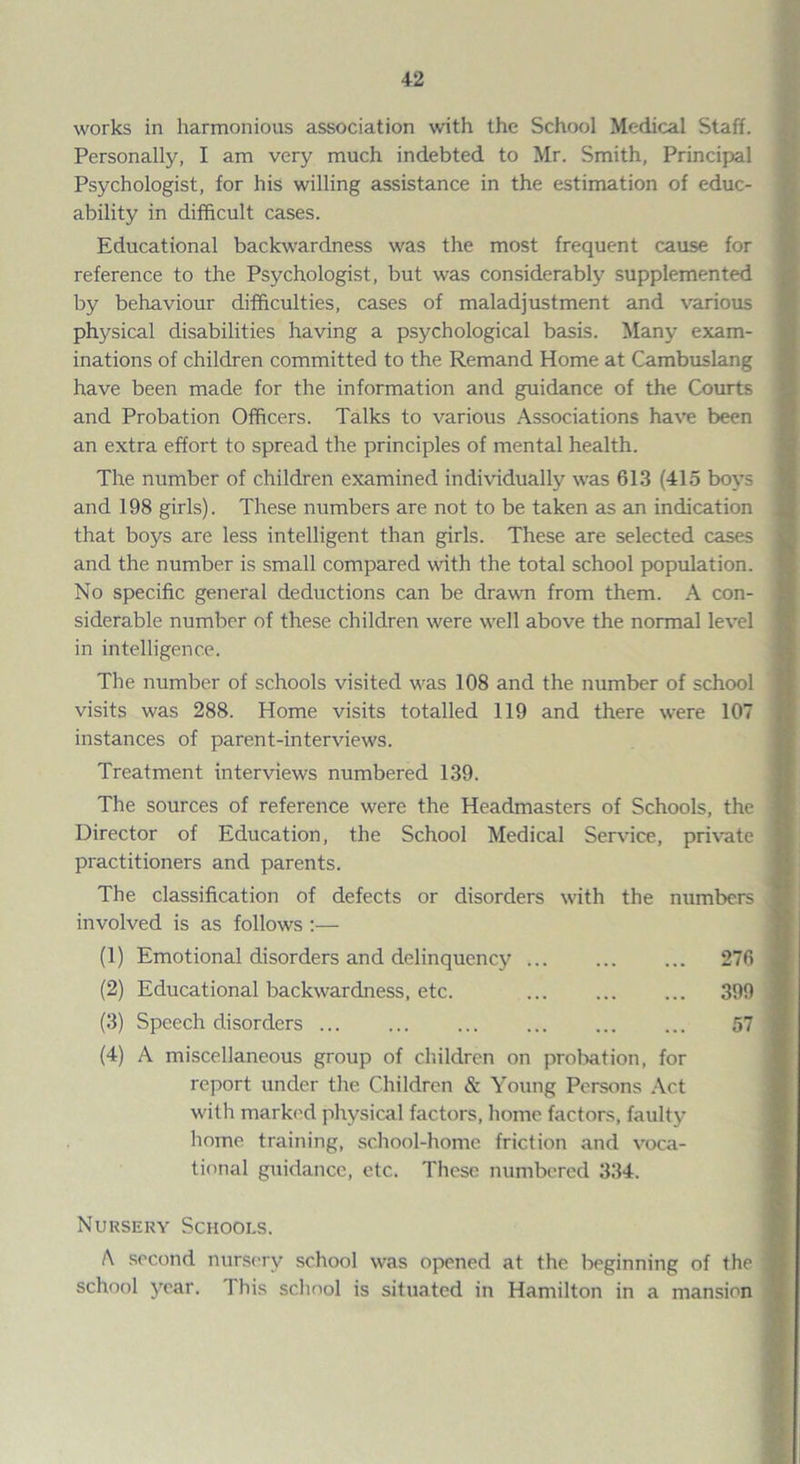 works in harmonious association with the School Medical Staff. Personally, I am very much indebted to Mr. Smith, Principal Psychologist, for his willing assistance in the estimation of educ¬ ability in difficult cases. Educational backwardness was the most frequent cause for reference to the Psychologist, but was considerably supplemented by behaviour difficulties, cases of maladjustment and various physical disabilities having a psychological basis. Many exam¬ inations of children committed to the Remand Home at Cambuslang have been made for the information and guidance of the Courts and Probation Officers. Talks to various Associations have been an extra effort to spread the principles of mental health. The number of children examined individually was 613 (415 boys and 198 girls). These numbers are not to be taken as an indication that boys are less intelligent than girls. These are selected cases and the number is small compared with the total school population. No specific general deductions can be drawn from them. A con¬ siderable number of these children were well above the normal level in intelligence. The number of schools visited was 108 and the number of school visits was 288. Home visits totalled 119 and there were 107 instances of parent-interviews. Treatment interviews numbered 139. The sources of reference were the Headmasters of Schools, the Director of Education, the School Medical Service, private practitioners and parents. The classification of defects or disorders with the numbers involved is as follows :— (1) Emotional disorders and delinquency ... ... ... 276 (2) Educational backwardness, etc. ... ... ... 399 (3) Speech disorders. 57 (4) A miscellaneous group of children on probation, for report under the Children & Young Persons Act with marked physical factors, home factors, faulty home training, school-home friction and voca¬ tional guidance, etc. These numbered 334. Nursery Schools. A second nursery school was opened at the beginning of the school year. This school is situated in Hamilton in a mansion