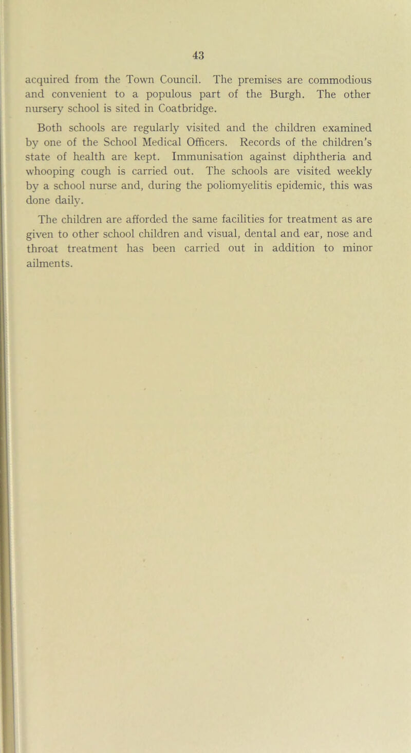 acquired from the Town Council. The premises are commodious and convenient to a populous part of the Burgh. The other nursery school is sited in Coatbridge. Both schools are regularly visited and the children examined by one of the School Medical Officers. Records of the children’s state of health are kept. Immunisation against diphtheria and whooping cough is carried out. The schools are visited weekly by a school nurse and, during the poliomyelitis epidemic, this was done daily. The children are afforded the same facilities for treatment as are given to other school children and visual, dental and ear, nose and throat treatment has been carried out in addition to minor ailments.