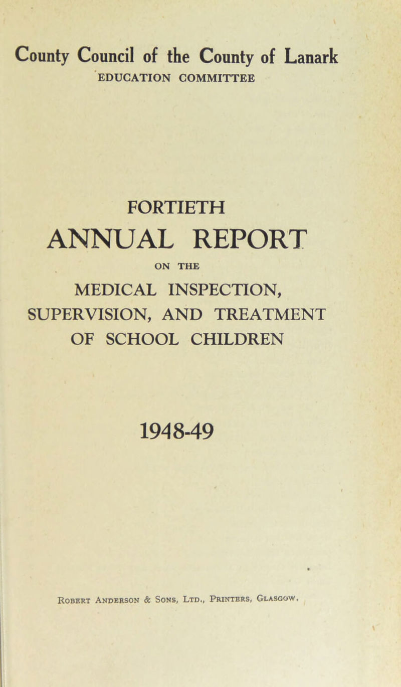 EDUCATION COMMITTEE FORTIETH ANNUAL REPORT ON THE MEDICAL INSPECTION, SUPERVISION, AND TREATMENT OF SCHOOL CHILDREN 1948-49 Robert Anderson & Sons, Ltd., Printers, Glasgow.
