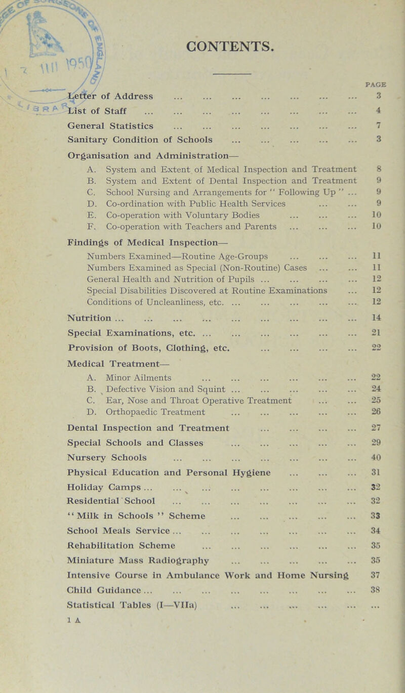 -,“wi mj) „ JJ Letter of Address List of Staff General Statistics . Sanitary Condition of Schools PAGE 3 4 7 3 Organisation and Administration— A. System and Extent of Medical Inspection and Treatment B. System and Extent of Dental Inspection and Treatment C. School Nursing and Arrangements for “ Following Up ” ... D. Co-ordination with Public Health Services E. Co-operation with Voluntary Bodies F. Co-operation with Teachers and Parents Findings of Medical Inspection— Numbers Examined—Routine Age-Groups Numbers Examined as Special (Non-Routine) Cases General Health and Nutrition of Pupils ... Special Disabilities Discovered at Routine Examinations Conditions of Uncleanliness, etc. ... Nutrition ... Special Examinations, etc. ... Provision of Boots, Clothing, etc. . Medical Treatment— A. Minor Ailments B. ^ Defective Vision and Squint ... C. Ear, Nose and Throat Operative Treatment D. Orthopaedic Treatment Dental Inspection and Treatment ... . Special Schools and Classes . Nursery Schools ... ... ... ... . Physical Education and Personal Hygiene Holiday Camps. . Residential School “Milk in Schools ’’ Scheme . School Meals Service ... Rehabilitation Scheme . Miniature Mass Radiography Intensive Course in Ambulance Work and Home Nursing Child Guidance ... Statistical Tables (I—Vila) . 1 A 8 9 9 9 10 10 11 11 12 12 12 14 21 22 22 24 25 26 27 29 40 31 32 32 33 34 35 35 37 38