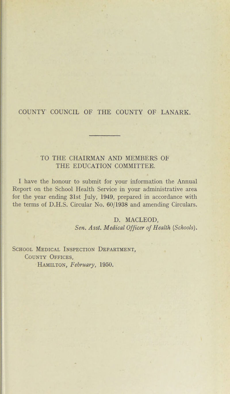 TO THE CHAIRMAN AND MEMBERS OF THE EDUCATION COMMITTEE. I have the honour to submit for your information the Annual Report on the School Health Service in your administrative area for the year ending 31st July, 1949, prepared in accordance with the terms of D.H.S. Circular No. 60/1938 and amending Circulars. D. MACLEOD, Sen. Asst. Medical Officer of Health (Schools). School Medical Inspection Department, County Offices, Hamilton, February, 1950.