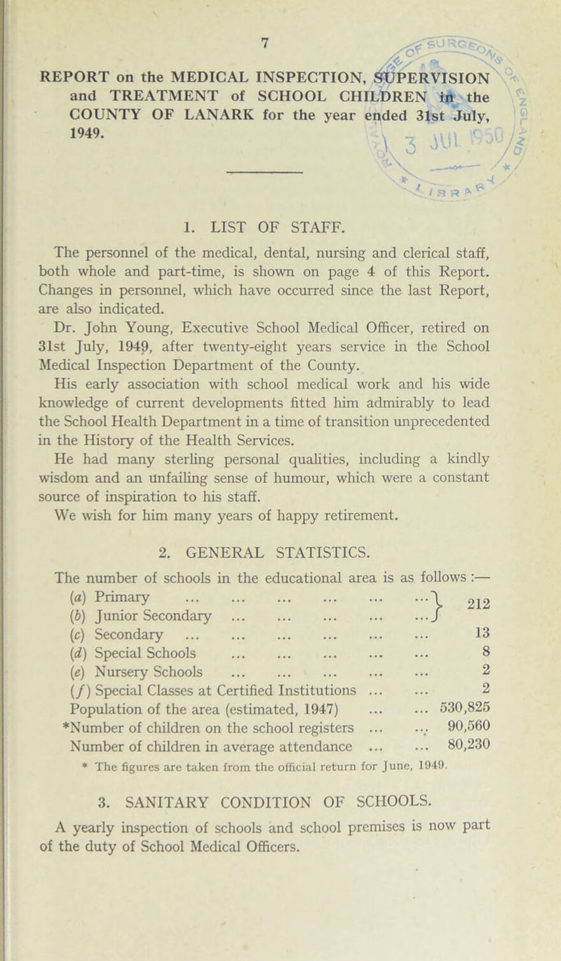 REPORT on the MEDICAL INSPECTION, SUPERVISION and TREATMENT of SCHOOL CHILDREN in the COUNTY OF LANARK for the year ended 31st July, 1949. 1. LIST OF STAFF. The personnel of the medical, dental, nursing and clerical staff, both whole and part-time, is shown on page 4 of this Report. Changes in personnel, which have occurred since the last Report, are also indicated. Dr. John Young, Executive School Medical Officer, retired on 31st July, 1949, after twenty-eight years service in the School Medical Inspection Department of the County. His early association with school medical work and his wide knowledge of current developments fitted him admirably to lead the School Health Department in a time of transition unprecedented in the History of the Health Services. He had many sterling personal qualities, including a kindly wisdom and an Unfailing sense of humour, which were a constant source of inspiration to his staff. We wish for him many years of happy retirement. 2. GENERAL STATISTICS. The number of schools in the educational area is as follows :— («) Primary .\ 212 (b) Junior Secondary .f (c) Secondary . 13 (d) Special Schools . 8 (e) Nursery Schools ... ... ... ... ... 2 (/) Special Classes at Certified Institutions. 2 Population of the area (estimated, 1947) ... ... 530,825 ♦Number of children on the school registers.. 90,560 Number of children in average attendance ... ... 80,230 * The figures are taken from the official return for June, 1949. 3. SANITARY CONDITION OF SCHOOLS. A yearly inspection of schools and school premises is now part of the duty of School Medical Officers.