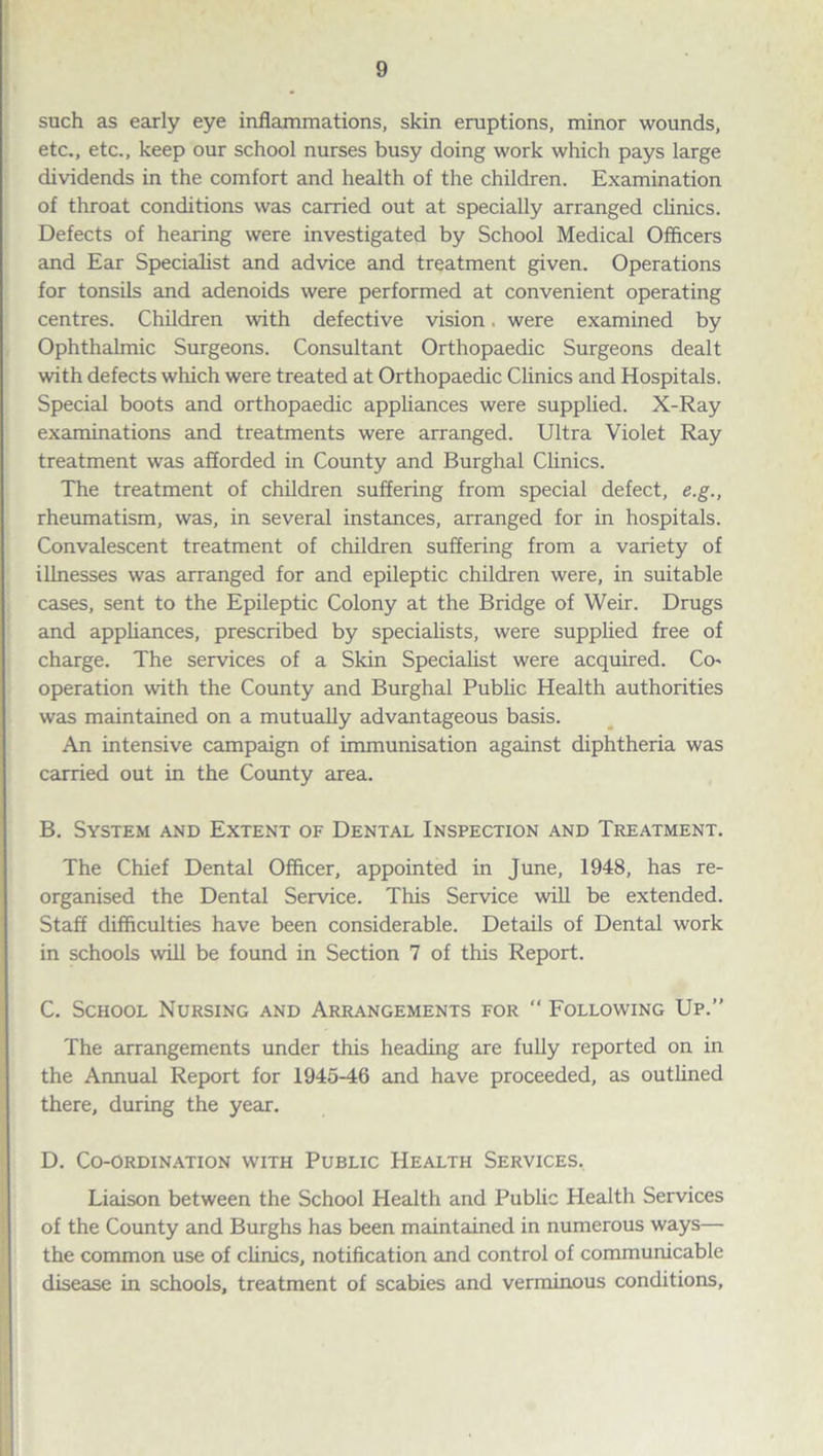 such as early eye inflammations, skin eruptions, minor wounds, etc., etc., keep our school nurses busy doing work which pays large dividends in the comfort and health of the children. Examination of throat conditions was carried out at specially arranged clinics. Defects of hearing were investigated by School Medical Officers and Ear Specialist and advice and treatment given. Operations for tonsils and adenoids were performed at convenient operating centres. Children with defective vision. were examined by Ophthalmic Surgeons. Consultant Orthopaedic Surgeons dealt with defects which were treated at Orthopaedic Clinics and Hospitals. Special boots and orthopaedic appliances were supplied. X-Ray examinations and treatments were arranged. Ultra Violet Ray treatment was afforded in County and Burghal Clinics. The treatment of children suffering from special defect, e.g., rheumatism, was, in several instances, arranged for in hospitals. Convalescent treatment of children suffering from a variety of illnesses was arranged for and epileptic children were, in suitable cases, sent to the Epileptic Colony at the Bridge of Weir. Drugs and appliances, prescribed by specialists, were supplied free of charge. The services of a Skin Specialist were acquired. Co* operation with the County and Burghal Public Health authorities was maintained on a mutually advantageous basis. An intensive campaign of immunisation against diphtheria was carried out in the County area. B. System and Extent of Dental Inspection and Treatment. The Chief Dental Officer, appointed in June, 1948, has re¬ organised the Dental Service. This Service will be extended. Staff difficulties have been considerable. Details of Dental work in schools will be found in Section 7 of this Report. C. School Nursing and Arrangements for “ Following Up.” The arrangements under this heading are fully reported on in the Annual Report for 1945-46 and have proceeded, as outlined there, during the year. D. Co-ordination with Public Health Services. Liaison between the School Health and Public Health Services of the County and Burghs has been maintained in numerous ways— the common use of clinics, notification and control of communicable disease in schools, treatment of scabies and verminous conditions,