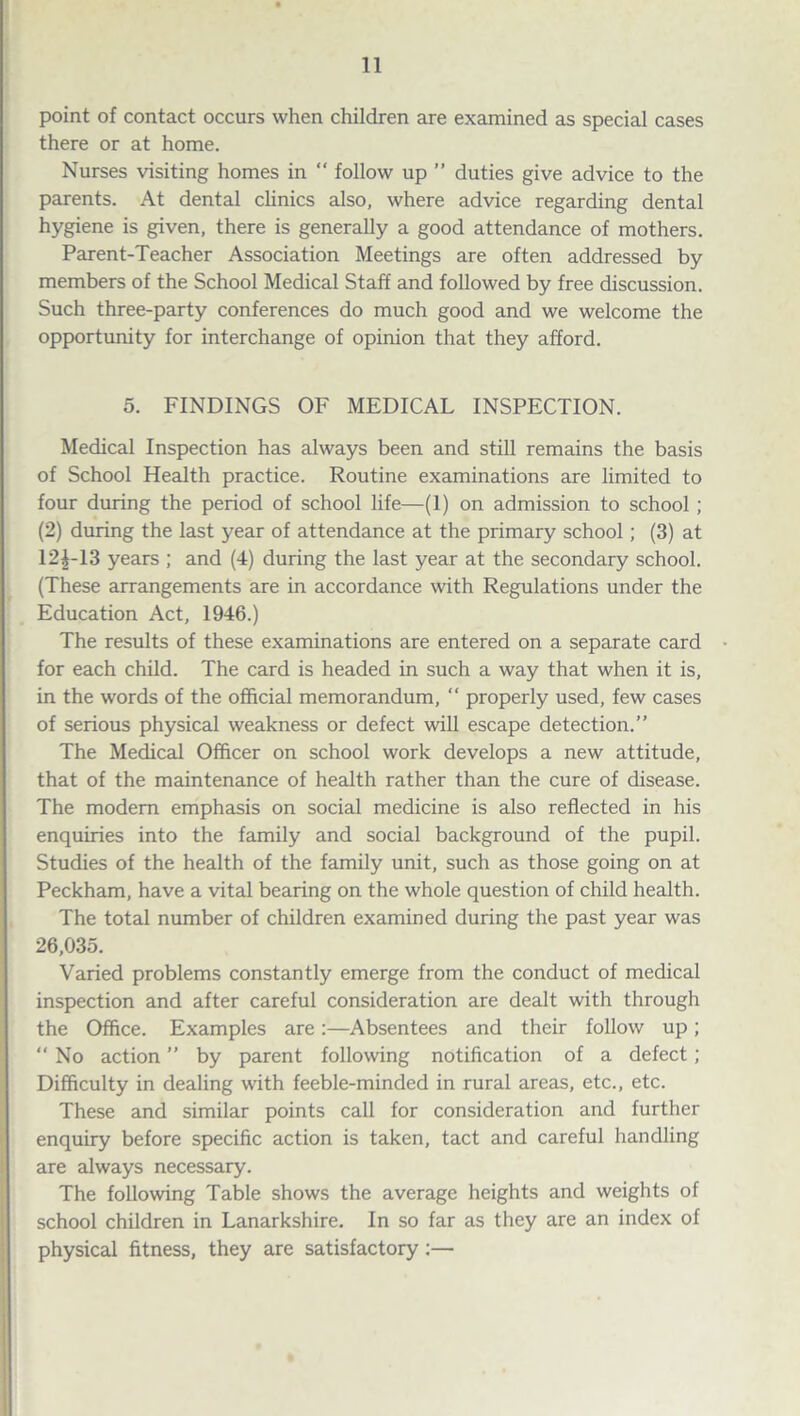point of contact occurs when children are examined as special cases there or at home. Nurses visiting homes in “ follow up ” duties give advice to the parents. At dental clinics also, where advice regarding dental hygiene is given, there is generally a good attendance of mothers. Parent-Teacher Association Meetings are often addressed by members of the School Medical Staff and followed by free discussion. Such three-party conferences do much good and we welcome the opportunity for interchange of opinion that they afford. 5. FINDINGS OF MEDICAL INSPECTION. Medical Inspection has always been and still remains the basis of School Health practice. Routine examinations are limited to four during the period of school life—(1) on admission to school ; (2) during the last year of attendance at the primary school; (3) at 12£-13 years ; and (4) during the last year at the secondary school. (These arrangements are in accordance with Regulations under the Education Act, 1946.) The results of these examinations are entered on a separate card for each child. The card is headed in such a way that when it is, in the words of the official memorandum, “ properly used, few cases of serious physical weakness or defect will escape detection.” The Medical Officer on school work develops a new attitude, that of the maintenance of health rather than the cure of disease. The modem emphasis on social medicine is also reflected in his enquiries into the family and social background of the pupil. Studies of the health of the family unit, such as those going on at Peckham, have a vital bearing on the whole question of child health. The total number of children examined during the past year was 26,035. Varied problems constantly emerge from the conduct of medical inspection and after careful consideration are dealt with through the Office. Examples are:—Absentees and their follow up; “ No action ” by parent following notification of a defect; Difficulty in dealing with feeble-minded in rural areas, etc., etc. These and similar points call for consideration and further enquiry before specific action is taken, tact and careful handling are always necessary. The following Table shows the average heights and weights of school children in Lanarkshire. In so far as they are an index of physical fitness, they are satisfactory:—