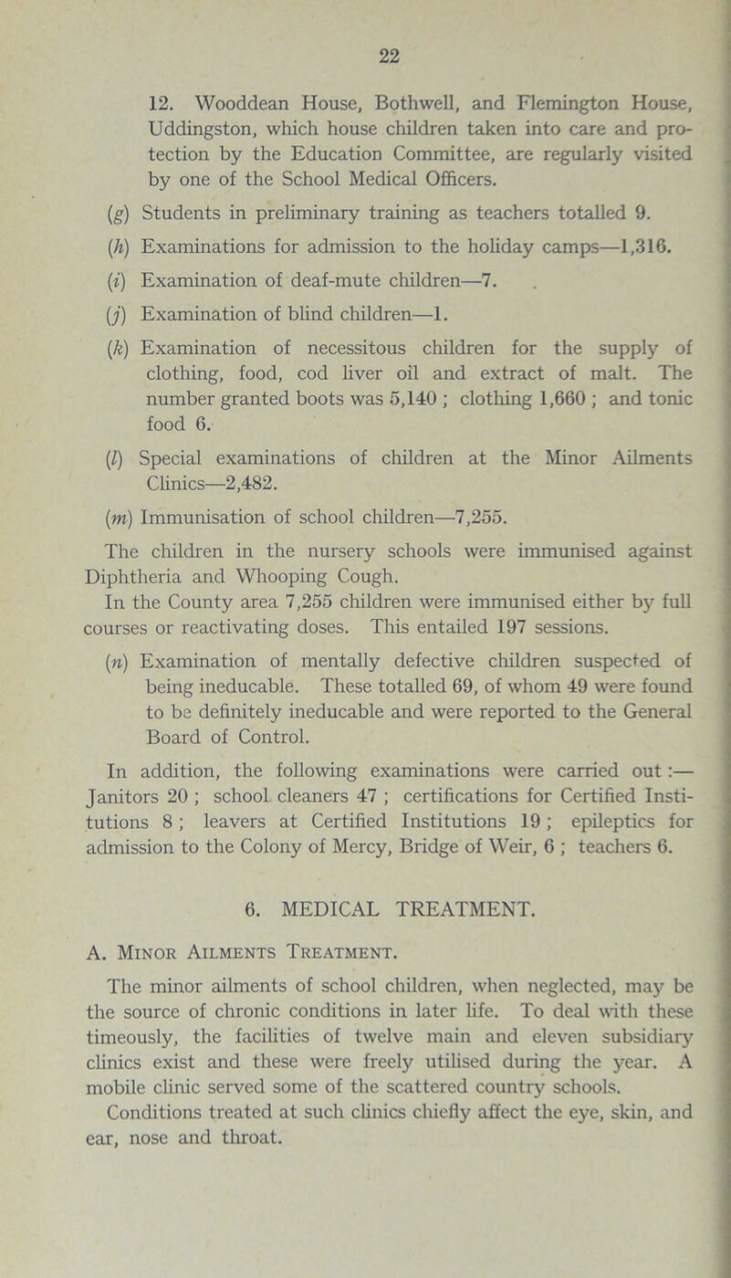 12. Wooddean House, Both well, and Flemington House, Uddingston, which house children taken into care and pro¬ tection by the Education Committee, are regularly visited by one of the School Medical Officers. (,g) Students in preliminary training as teachers totalled 9. (h) Examinations for admission to the holiday camps—1,316. (i) Examination of deaf-mute children—7. (j) Examination of blind children—1. (k) Examination of necessitous children for the suppty of clothing, food, cod liver oil and extract of malt. The number granted boots was 5,140 ; clothing 1,660 ; and tonic food 6. (l) Special examinations of children at the Minor Ailments Clinics—2,482. (m) Immunisation of school children—7,255. The children in the nursery schools were immunised against Diphtheria and Whooping Cough. In the County area 7,255 children were immunised either by full courses or reactivating doses. This entailed 197 sessions. (n) Examination of mentally defective children suspected of being ineducable. These totalled 69, of whom 49 were found to be definitely ineducable and were reported to the General Board of Control. In addition, the following examinations were carried out:— Janitors 20 ; school cleaners 47 ; certifications for Certified Insti¬ tutions 8; leavers at Certified Institutions 19; epileptics for admission to the Colony of Mercy, Bridge of Weir, 6 ; teachers 6. 6. MEDICAL TREATMENT. A. Minor Ailments Treatment. The minor ailments of school children, when neglected, may be the source of chronic conditions in later life. To deal with these timeously, the facilities of twelve main and eleven subsidiary clinics exist and these were freely utilised during the year. A mobile clinic served some of the scattered country schools. Conditions treated at such clinics chiefly affect the eye, skin, and ear, nose and throat.