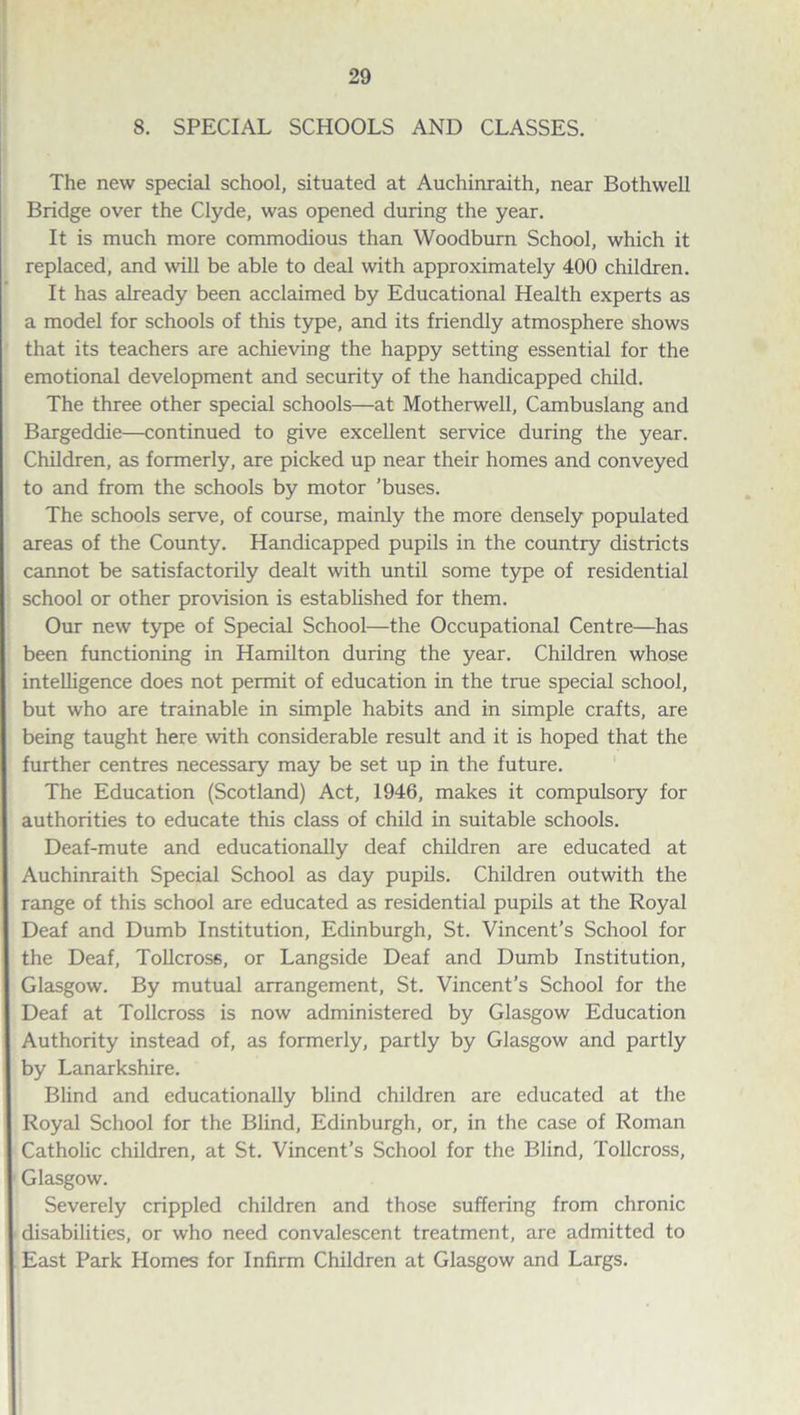 8. SPECIAL SCHOOLS AND CLASSES. The new special school, situated at Auchinraith, near Bothwell Bridge over the Clyde, was opened during the year. It is much more commodious than Woodburn School, which it replaced, and will be able to deal with approximately 400 children. It has already been acclaimed by Educational Health experts as a model for schools of this type, and its friendly atmosphere shows that its teachers are achieving the happy setting essential for the emotional development and security of the handicapped child. The three other special schools—at Motherwell, Cambuslang and Bargeddie—continued to give excellent service during the year. Children, as formerly, are picked up near their homes and conveyed to and from the schools by motor 'buses. The schools serve, of course, mainly the more densely populated areas of the County. Handicapped pupils in the country districts cannot be satisfactorily dealt with until some type of residential school or other provision is established for them. Our new type of Special School—the Occupational Centre—has been functioning in Hamilton during the year. Children whose intelligence does not permit of education in the true special school, but who are trainable in simple habits and in simple crafts, are being taught here with considerable result and it is hoped that the further centres necessary may be set up in the future. The Education (Scotland) Act, 1946, makes it compulsory for authorities to educate this class of child in suitable schools. Deaf-mute and educationally deaf children are educated at Auchinraith Special School as day pupils. Children outwith the range of this school are educated as residential pupils at the Royal Deaf and Dumb Institution, Edinburgh, St. Vincent’s School for the Deaf, Tollcross, or Langside Deaf and Dumb Institution, Glasgow. By mutual arrangement, St. Vincent’s School for the Deaf at Tollcross is now administered by Glasgow Education Authority instead of, as formerly, partly by Glasgow and partly by Lanarkshire. Blind and educationally blind children are educated at the Royal School for the Blind, Edinburgh, or, in the case of Roman Catholic children, at St. Vincent’s School for the Blind, Tollcross, Glasgow. Severely crippled children and those suffering from chronic disabilities, or who need convalescent treatment, are admitted to East Park Homes for Infirm Children at Glasgow and Largs.