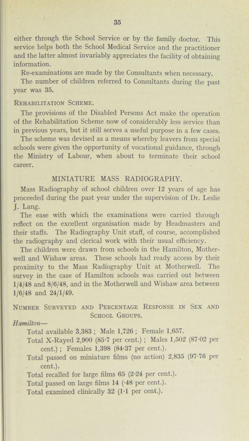 either through the School Service or by the family doctor. This service helps both the School Medical Service and the practitioner and the latter almost invariably appreciates the facility of obtaining information. Re-examinations are made by the Consultants when necessary. The number of children referred to Consultants during the past year was 35. Rehabilitation Scheme. The provisions of the Disabled Persons Act make the operation of the Rehabilitation Scheme now of considerably less service than in previous years, but it still serves a useful purpose in a few cases. The scheme was devised as a means whereby leavers from special schools were given the opportunity of vocational guidance, through the Ministry of Labour, when about to terminate their school career. MINIATURE MASS RADIOGRAPHY. Mass Radiography of school children over 12 years of age has proceeded during the past year under the supervision of Dr. Leslie J. Lang. The ease with which the examinations were carried through reflect on the excellent organisation made by Headmasters and their staffs. The Radiography Unit staff, of course, accomplished the radiography and clerical work with their usual efficiency. The children were drawn from schools in the Hamilton, Mother- well and Wishaw areas. These schools had ready access by their proximity to the Mass Radiography Unit at Motherwell. The survey in the case of Hamilton schools was carried out between 1/4/48 and 8/6/48, and in the Motherwell and Wishaw area between 1/6/48 and 24/1/49. Number Surveyed and Percentage Response in Sex and School Groups. Hamilton— Total available 3,383 ; Male 1,726 ; Female 1,657. Total X-Rayed 2,900 (85-7 per cent.) ; Males 1,502 (87-02 per cent.) ; Females 1,398 (84-37 per cent.). Total passed on miniature films (no action) 2,835 (97-76 per cent.). Total recalled for large films 65 (2-24 per cent.). Total passed on large films 14 (-48 per cent.). Total examined clinically 32 (1-1 per cent.).