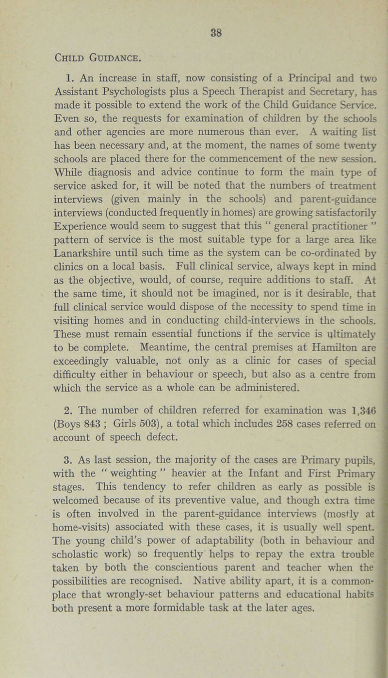 Child Guidance. 1. An increase in staff, now consisting of a Principal and two Assistant Psychologists plus a Speech Therapist and Secretary, has made it possible to extend the work of the Child Guidance Service. Even so, the requests for examination of children by the schools and other agencies are more numerous than ever. A waiting list has been necessary and, at the moment, the names of some twenty schools are placed there for the commencement of the new session. While diagnosis and advice continue to form the main type of service asked for, it will be noted that the numbers of treatment interviews (given mainly in the schools) and parent-guidance interviews (conducted frequently in homes) are growing satisfactorily Experience would seem to suggest that this “ general practitioner ” pattern of service is the most suitable type for a large area like Lanarkshire until such time as the system can be co-ordinated by clinics on a local basis. Full clinical service, always kept in mind as the objective, would, of course, require additions to staff. At the same time, it should not be imagined, nor is it desirable, that full clinical service would dispose of the necessity to spend time in visiting homes and in conducting child-interviews in the schools. These must remain essential functions if the service is ultimately to be complete. Meantime, the central premises at Hamilton are exceedingly valuable, not only as a clinic for cases of special difficulty either in behaviour or speech, but also as a centre from which the service as a whole can be administered. 2. The number of children referred for examination was 1,346 (Boys 843 ; Girls 503), a total which includes 258 cases referred on account of speech defect. 3. As last session, the majority of the cases are Primary pupils, with the “ weighting ” heavier at the Infant and First Primary stages. This tendency to refer children as early as possible is welcomed because of its preventive value, and though extra time is often involved in the parent-guidance interviews (mostly at home-visits) associated with these cases, it is usually well spent. The young child’s power of adaptability (both in behaviour and scholastic work) so frequently helps to repay the extra trouble taken by both the conscientious parent and teacher when the possibilities are recognised. Native ability apart, it is a common¬ place that wrongly-set behaviour patterns and educational habits both present a more formidable task at the later ages.