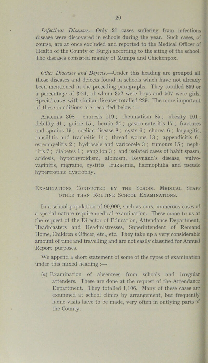 Infectious Diseases.—Only 21 cases suffering from infectious disease were discovered in schools during the year. Such cases, of ; course, are at once excluded and reported to the Medical Officer of Health of the County or Burgh according to the siting of the school. The diseases consisted mainly of Mumps and Chickenpox. Other Diseases and Defects.—Under this heading are grouped all those diseases and defects found in schools which have not already been mentioned in the preceding paragraphs. They totalled 859 or a percentage of 3-24, of whom 352 were boys and 507 were girls. Special cases with similar diseases totalled 229. The more important of these conditions are recorded below :— Anaemia 308; enuresis 119; rheumatism 85; obesity 101; debility 61 ; goitre 15 ; hernia 24 ; gastro-enteritis 17 ; fractures and sprains 19 ; coeliac disease 8 ; cysts 6 ; chorea 6 ; laryngitis, tonsillitis and tracheitis 14 ; thread worms 13 ; appendicitis 6 ; osteomyelitis 2 ; hydrocele and varicocele 3 ; tumours 15 ; neph- ritis 7 ; diabetes 1 ; ganglion 3 ; and isolated cases of habit spasm, acidosis, hypothyroidism, albinism, Reynaud’s disease, vulvo- vaginitis, migraine, cystitis, leukaemia, haemophilia and pseudo hypertrophic dystrophy. Examinations Conducted by the School Medical Staff OTHER THAN ROUTINE SCHOOL EXAMINATIONS. In a school population of 90,000, such as ours, numerous cases of a special nature require medical examination. These come to us at the request of the Director of Education, Attendance Department, Headmasters and Headmistresses, Superintendent of Remand Home, Children's Officer, etc., etc. They take up a very considerable amount of time and travelling and are not easily classified for Annual Report purposes. We append a short statement of some of the types of examination under this mixed heading :— (a) Examination of absentees from schools and irregular attenders. These are done at the request of the Attendance Department. They totalled 1,106. Many of these cases are examined at school clinics by arrangement, but frequently home visits have to be made, very often in outlying parts of the County.