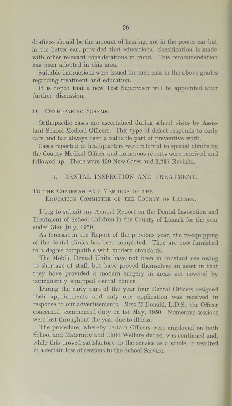 deafness should be the amount of hearing, not in the poorer ear but in the better ear, provided that educational classification is made with other relevant considerations in mind. This recommendation has been adopted in this area. Suitable instructions were issued for each case in the above grades regarding treatment and education. It is hoped that a new Test Supervisor will be appointed after further discussion. D. Orthopaedic Scheme. Orthopaedic cases are ascertained during school visits by Assis- tant School Medical Officers. This type of defect responds to early care and has always been a valuable part of preventive work. Cases reported to headquarters were referred to special clinics by the County Medical Officer and numerous reports were received and followed up. There were 430 New Cases and 3,237 Revisits. 7. DENTAL INSPECTION AND TREATMENT. To the Chairman and Members of the Education Committee of the County of Lanark. I beg to submit my Annual Report on the Dental Inspection and Treatment of School Children in the County of Lanark for the year ended 31st July, 1950. As forecast in the Report of the previous year, the re-equipping of the dental clinics has been completed. They are now furnished to a degree compatible with modern standards. The Mobile Dental Units have not been in constant use owing to shortage of staff, but have proved themselves an asset in that they have provided a modern surgery in areas not covered by permanently equipped dental clinics. During the early part of the year four Dental Officers resigned their appointments and only one application was received in response to our advertisements. Miss M'Donald, L.D.S., the Officer concerned, commenced duty on 1st May, 1950. Numerous sessions were lost throughout the year due to illness. The procedure, whereby certain Officers were employed on both School and Maternity and Child Welfare duties, was continued and, while this proved satisfactory to the service as a whole, it resulted in a certain loss of sessions to the School Service.