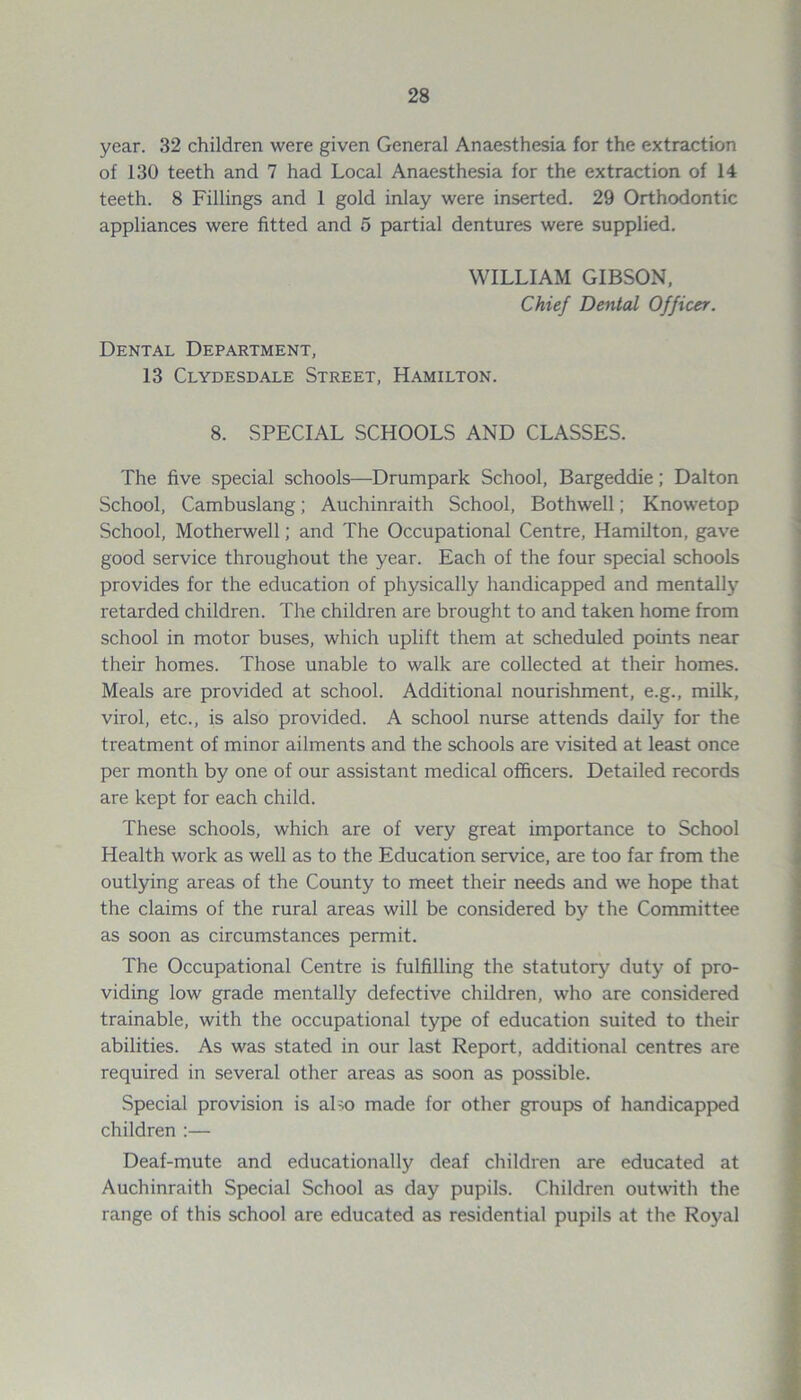 year. 32 children were given General Anaesthesia for the extraction of 130 teeth and 7 had Local Anaesthesia for the extraction of 14 teeth. 8 Fillings and 1 gold inlay were inserted. 29 Orthodontic appliances were fitted and 5 partial dentures were supplied. WILLIAM GIBSON, Chief Dented Officer. Dental Department, 13 Clydesdale Street, Hamilton. 8. SPECIAL SCHOOLS AND CLASSES. The five special schools—Drumpark School, Bargeddie; Dalton School, Cambuslang; Auchinraith School, Bothwell; Knowetop School, Motherwell; and The Occupational Centre, Hamilton, gave good service throughout the year. Each of the four special schools provides for the education of physically handicapped and mentally retarded children. The children are brought to and taken home from school in motor buses, which uplift them at scheduled points near their homes. Those unable to walk are collected at their homes. Meals are provided at school. Additional nourishment, e.g., milk, virol, etc., is also provided. A school nurse attends daily for the treatment of minor ailments and the schools are visited at least once per month by one of our assistant medical officers. Detailed records are kept for each child. These schools, which are of very great importance to School Health work as well as to the Education service, are too far from the outlying areas of the County to meet their needs and we hope that the claims of the rural areas will be considered by the Committee as soon as circumstances permit. The Occupational Centre is fulfilling the statutory duty of pro- viding low grade mentally defective children, who are considered trainable, with the occupational type of education suited to their abilities. As was stated in our last Report, additional centres are required in several other areas as soon as possible. Special provision is aho made for other groups of handicapped children :— Deaf-mute and educationally deaf children are educated at Auchinraith Special School as day pupils. Children outwith the range of this school are educated as residential pupils at the Royal