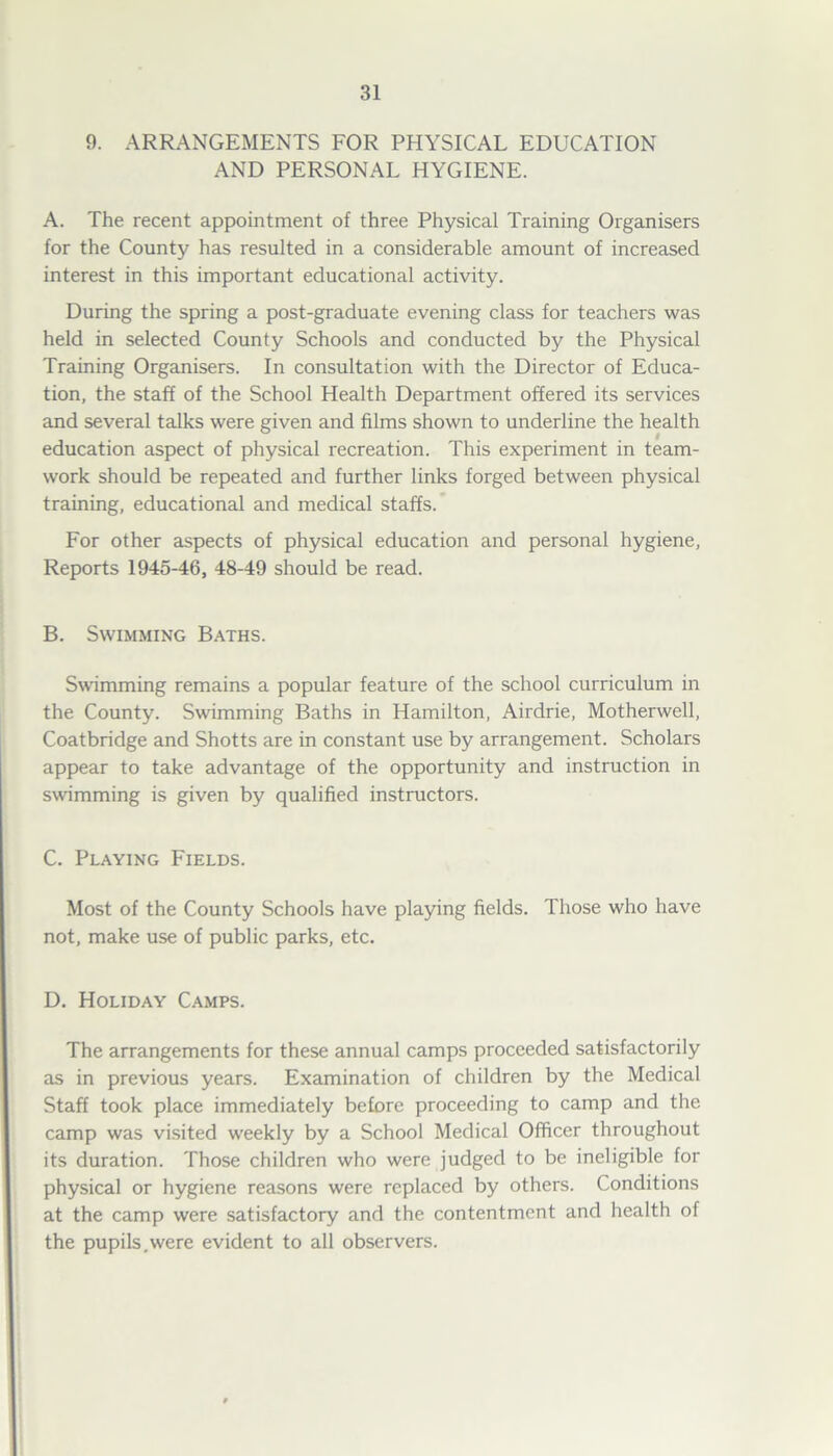 9. ARRANGEMENTS FOR PHYSICAL EDUCATION AND PERSONAL HYGIENE. A. The recent appointment of three Physical Training Organisers for the County has resulted in a considerable amount of increased interest in this important educational activity. During the spring a post-graduate evening class for teachers was held in selected County Schools and conducted by the Physical Training Organisers. In consultation with the Director of Educa- tion, the staff of the School Health Department offered its services and several talks were given and films shown to underline the health education aspect of physical recreation. This experiment in team- work should be repeated and further links forged between physical training, educational and medical staffs. For other aspects of physical education and personal hygiene, Reports 1945-46, 48-49 should be read. B. Swimming Baths. Swimming remains a popular feature of the school curriculum in the County. Swimming Baths in Hamilton, Airdrie, Motherwell, Coatbridge and Shotts are in constant use by arrangement. Scholars appear to take advantage of the opportunity and instruction in swimming is given by qualified instructors. C. Playing Fields. Most of the County Schools have playing fields. Those who have not, make use of public parks, etc. D. Holiday Camps. The arrangements for these annual camps proceeded satisfactorily as in previous years. Examination of children by the Medical Staff took place immediately before proceeding to camp and the camp was visited weekly by a School Medical Officer throughout its duration. Those children who were judged to be ineligible for physical or hygiene reasons were replaced by others. Conditions at the camp were satisfactory and the contentment and health of the pupils.were evident to all observers.
