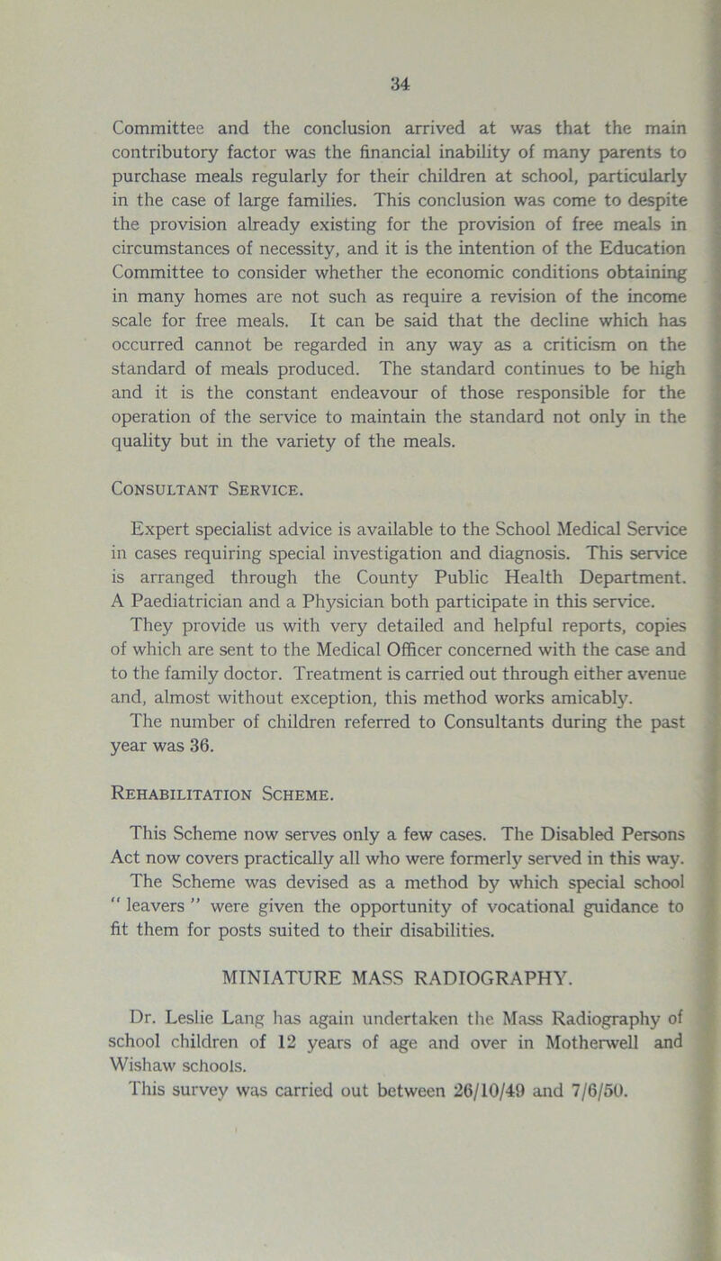 Committee and the conclusion arrived at was that the main contributory factor was the financial inability of many parents to purchase meals regularly for their children at school, particularly in the case of large families. This conclusion was come to despite the provision already existing for the provision of free meals in circumstances of necessity, and it is the intention of the Education Committee to consider whether the economic conditions obtaining in many homes are not such as require a revision of the income scale for free meals. It can be said that the decline which has occurred cannot be regarded in any way as a criticism on the standard of meals produced. The standard continues to be high and it is the constant endeavour of those responsible for the operation of the service to maintain the standard not only in the quality but in the variety of the meals. Consultant Service. Expert specialist advice is available to the School Medical Sendee in cases requiring special investigation and diagnosis. This service is arranged through the County Public Health Department. A Paediatrician and a Physician both participate in this sendee. They provide us with very detailed and helpful reports, copies of which are sent to the Medical Officer concerned with the case and to the family doctor. Treatment is carried out through either avenue and, almost without exception, this method works amicably. The number of children referred to Consultants during the past year was 36. Rehabilitation Scheme. This Scheme now serves only a few cases. The Disabled Persons Act now covers practically all who were formerly served in this way. The Scheme was devised as a method by which special school  leavers ” were given the opportunity of vocational guidance to fit them for posts suited to their disabilities. MINIATURE MASS RADIOGRAPHY. Dr. Leslie Lang has again undertaken the Mass Radiography of school children of 12 years of age and over in Motherwell and Wishaw schools. This survey was carried out between 26/10/49 and 7/6/50.