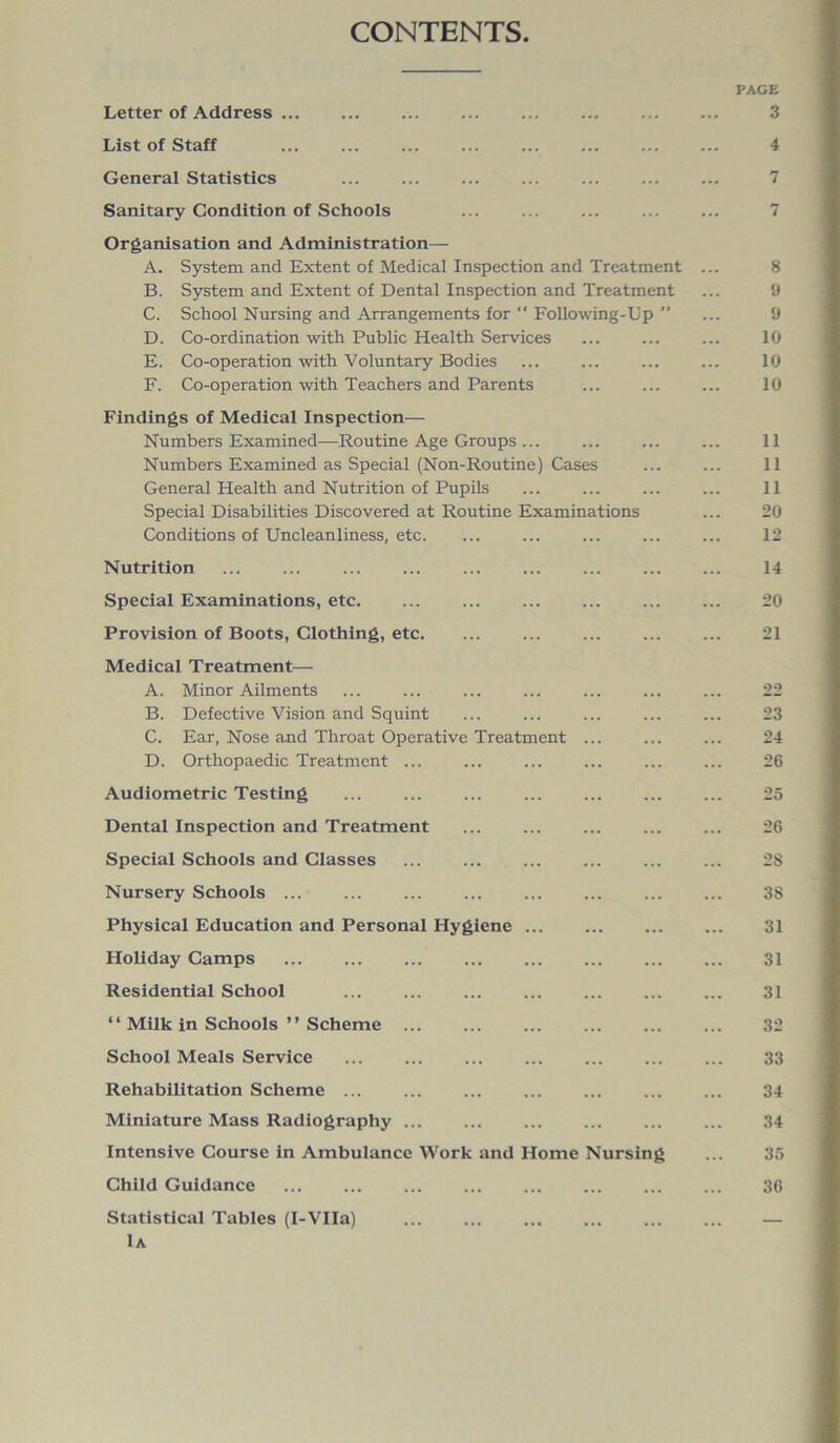 CONTENTS PAGE Letter of Address 3 List of Staff ... ... ... ... ... ... ... ... 4 General Statistics ... ... ... ... ... ... ... 7 Sanitary Condition of Schools ... ... ... ... ... 7 Organisation and Administration— A. System and Extent of Medical Inspection and Treatment ... 8 B. System and Extent of Dental Inspection and Treatment ... 9 C. School Nursing and Arrangements for “ Following-Dp ” ... 9 D. Co-ordination with Public Health Services ... ... ... 10 E. Co-operation with Voluntary Bodies ... ... ... ... 10 F. Co-operation with Teachers and Parents ... ... ... 10 Findings of Medical Inspection— Numbers Examined—Routine Age Groups ... ... ... ... 11 Numbers Examined as Special (Non-Routine) Cases ... ... 11 General Health and Nutrition of Pupils ... ... 11 Special Disabilities Discovered at Routine Examinations ... 20 Conditions of Uncleanliness, etc. ... ... ... ... ... 12 Nutrition ... ... ... ... ... ... ... ... ... 14 Special Examinations, etc. ... ... ... ... 20 Provision of Boots, Clothing, etc. ... ... ... ... ... 21 Medical Treatment— A. Minor Ailments ... ... ... ... ... ... ... 22 B. Defective Vision and Squint ... ... ... ... ... 23 C. Ear, Nose and Throat Operative Treatment ... ... ... 24 D. Orthopaedic Treatment ... ... ... ... ... ... 26 Audiometric Testing 25 Dental Inspection and Treatment ... ... ... ... ... 26 Special Schools and Classes ... ... ... ... ... ... 28 Nursery Schools ... ... ... ... ... ... ... ... 38 Physical Education and Personal Hygiene ... ... 31 Holiday Camps ... ... ... ... ... ... 31 Residential School 31 “ Milk in Schools ” Scheme 32 School Meals Service 33 Rehabilitation Scheme 34 Miniature Mass Radiography ... ... ... ... ... ... 34 Intensive Course in Ambulance Work and Home Nursing ... 35 Child Guidance 36 Statistical Tables (I-VIIa) ... ... ... ... ... ... — 1a