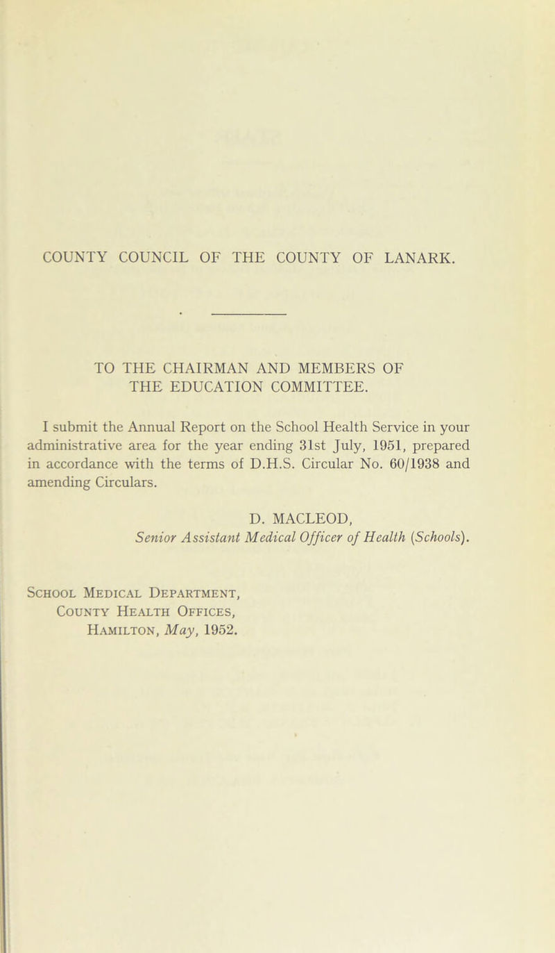 TO THE CHAIRMAN AND MEMBERS OF THE EDUCATION COMMITTEE. I submit the Annual Report on the School Health Service in your administrative area for the year ending 31st July, 1951, prepared in accordance with the terms of D.H.S. Circular No. 60/1938 and amending Circulars. D. MACLEOD, Senior Assistant Medical Officer of Health (Schools). School Medical Department, County Health Offices, Hamilton, May, 1952.