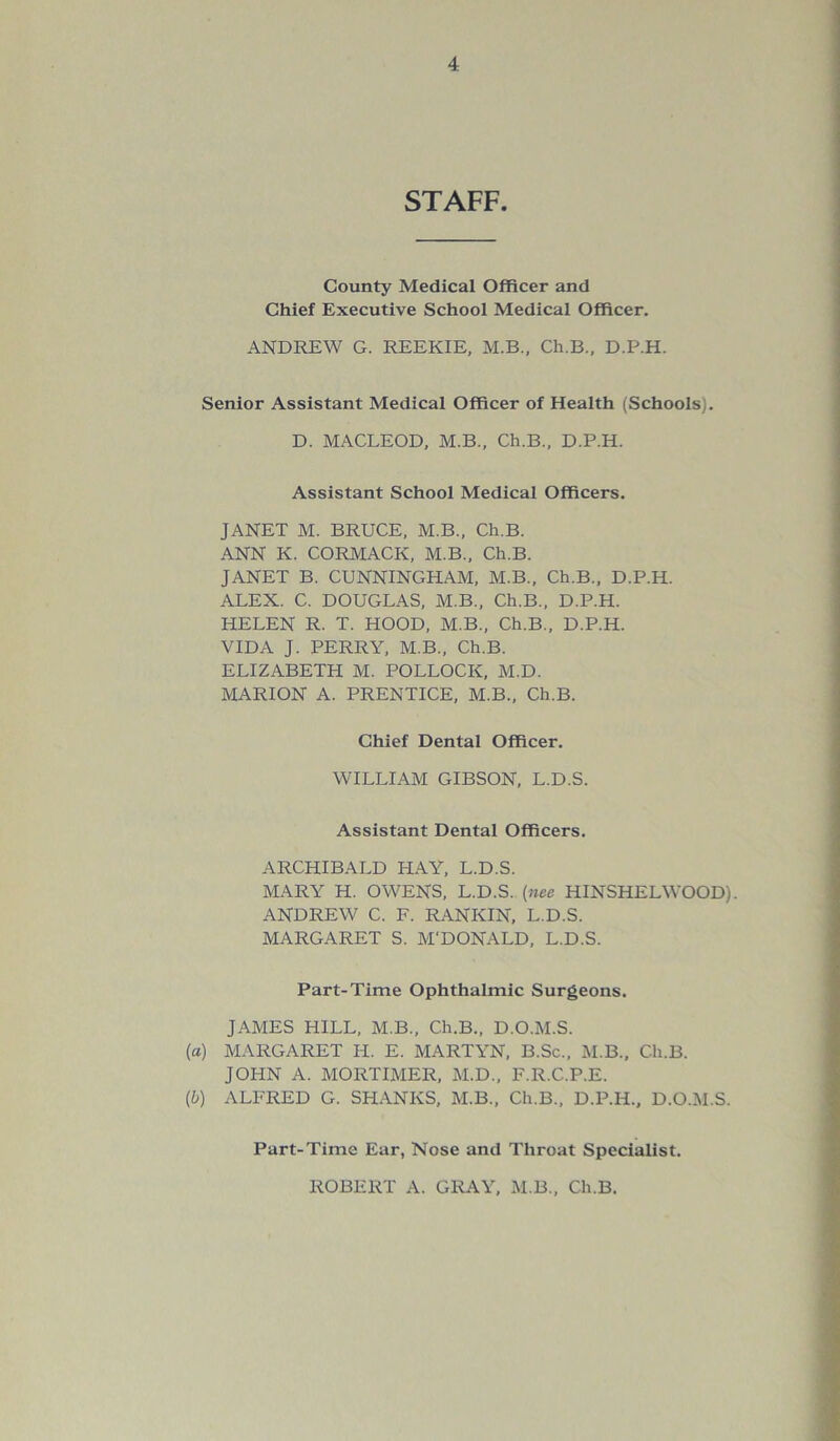 STAFF. County Medical Officer and Chief Executive School Medical Officer. ANDREW G. REEKIE, M.B., Ch.B., D.P.H. Senior Assistant Medical Officer of Health (Schools). D. MACLEOD, M.B., Ch.B., D.P.H. Assistant School Medical Officers. JANET M. BRUCE, M.B., Ch.B. ANN K. CORMACK, M.B., Ch.B. JANET B. CUNNINGHAM, M.B., Ch.B., D.P.H. ALEX. C. DOUGLAS, M.B., Ch.B., D.P.H. HELEN R. T. HOOD, M.B., Ch.B., D.P.H. VIDA J. PERRY, M.B., Ch.B. ELIZABETH M. POLLOCK, M.D. MARION A. PRENTICE, M.B., Ch.B. Chief Dental Officer. WILLIAM GIBSON, L.D.S. Assistant Dental Officers. ARCHIBALD HAY, L.D.S. MARY H. OWENS, L.D.S. (nee HINSHELWOOD). ANDREW C. F. RANKIN, L.D.S. MARGARET S. M'DONALD, L.D.S. Part-Time Ophthalmic Surgeons. JAMES HILL, M.B., Ch.B., D.O.M.S. (a) MARGARET H. E. MARTYN, B.Sc., M.B., Ch.B. JOHN A. MORTIMER, M.D., F.R.C.P.E. (b) ALFRED G. SHANKS, M.B., Ch.B., D.P.H., D.O.M.S. Part-Time Ear, Nose and Throat Specialist. ROBERT A. GRAY, M.B., Ch.B.