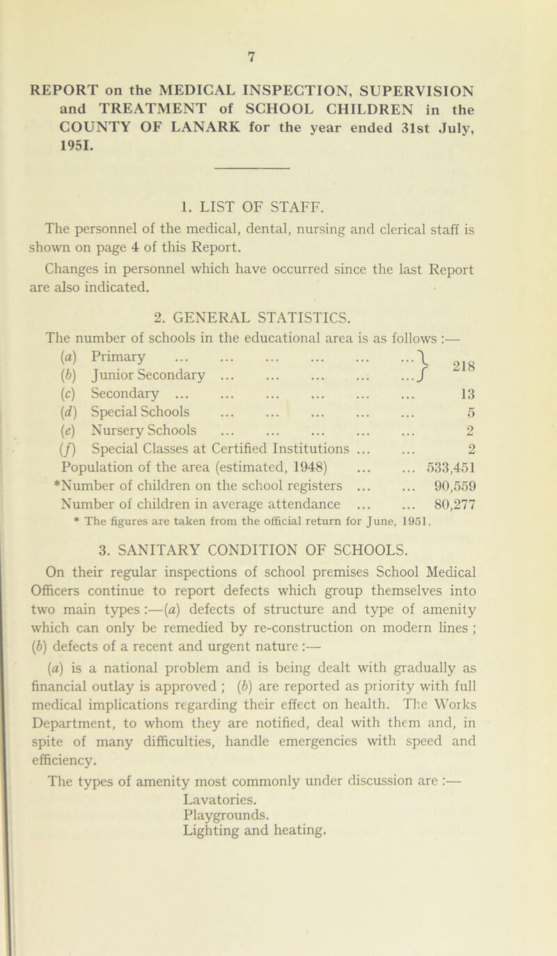 REPORT on the MEDICAL INSPECTION, SUPERVISION and TREATMENT of SCHOOL CHILDREN in the COUNTY OF LANARK for the year ended 31st July, 1951. 1. LIST OF STAFF. The personnel of the medical, dental, nursing and clerical staff is shown on page 4 of this Report. Changes in personnel which have occurred since the last Report are also indicated. 2. GENERAL STATISTICS. The number of schools in the educational area is as follows :— (a) Primary \ 2Jg (b) Junior Secondary ... ... ... ... ...f (c) Secondary 13 (d) Special Schools ... ... ... ... ... 5 (e) Nursery Schools ... ... ... ... ... 2 (/) Special Classes at Certified Institutions ... ... 2 Population of the area (estimated, 1948) ... ... 533,451 *Number of children on the school registers 90,559 Number of children in average attendance ... ... 80,277 * The figures are taken from the official return for June, 1951. 3. SANITARY CONDITION OF SCHOOLS. On their regular inspections of school premises School Medical Officers continue to report defects which group themselves into two main types :—(a) defects of structure and type of amenity which can only be remedied by re-construction on modern lines ; (b) defects of a recent and urgent nature :— (a) is a national problem and is being dealt with gradually as financial outlay is approved ; (b) are reported as priority with full medical implications regarding their effect on health. The Works Department, to whom they are notified, deal with them and, in spite of many difficulties, handle emergencies with speed and efficiency. The types of amenity most commonly under discussion are :— Lavatories. Playgrounds. Lighting and heating.