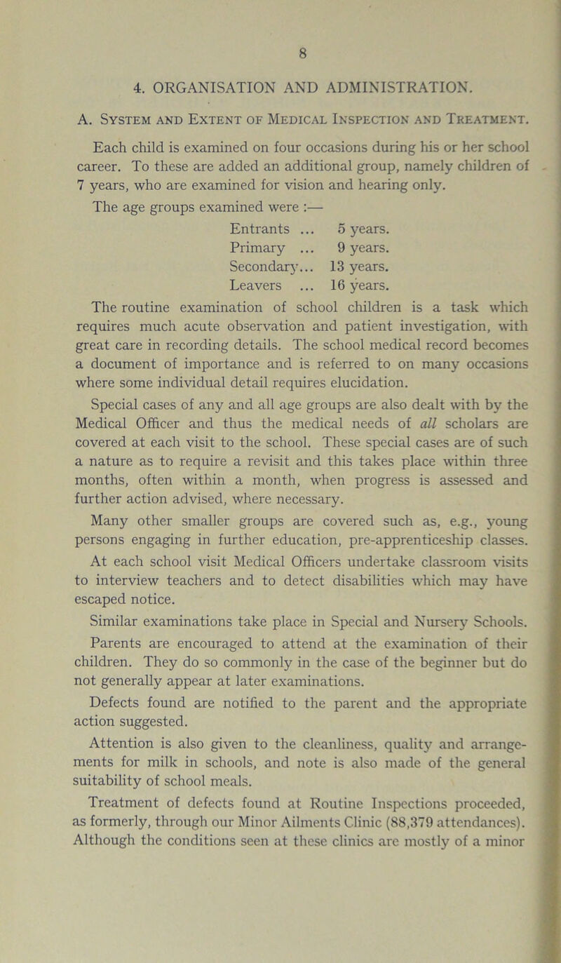 4. ORGANISATION AND ADMINISTRATION. A. System and Extent of Medical Inspection and Treatment. Each child is examined on four occasions during his or her school career. To these are added an additional group, namely children of 7 years, who are examined for vision and hearing only. The age groups examined were :— Entrants ... 5 years. Primary ... 9 years. Secondarj'... 13 years. Leavers ... 16 years. The routine examination of school children is a task which requires much acute observation and patient investigation, with great care in recording details. The school medical record becomes a document of importance and is referred to on many occasions where some individual detail requires elucidation. Special cases of any and all age groups are also dealt with by the Medical Officer and thus the medical needs of all scholars are covered at each visit to the school. These special cases are of such a nature as to require a revisit and this takes place within three months, often within a month, when progress is assessed and further action advised, where necessary. Many other smaller groups are covered such as, e.g., young persons engaging in further education, pre-apprenticeship classes. At each school visit Medical Officers undertake classroom visits to interview teachers and to detect disabilities which may have escaped notice. Similar examinations take place in Special and Nursery Schools. Parents are encouraged to attend at the examination of their children. They do so commonly in the case of the beginner but do not generally appear at later examinations. Defects found are notified to the parent and the appropriate action suggested. Attention is also given to the cleanliness, quality and arrange- ments for milk in schools, and note is also made of the general suitability of school meals. Treatment of defects found at Routine Inspections proceeded, as formerly, through our Minor Ailments Clinic (88,379 attendances). Although the conditions seen at these clinics arc mostly of a minor
